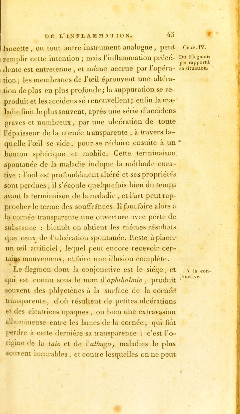 lancette, ou tout autre instrument analogue, peut Chat.iv. ; remplir cette intention : niais l'inflammation precé- Dl1 Fiegmon r 7 1 par rapporta i dente est entretenue , et même accrue par l'opéra- sa situation, tiou ; les membranes de l'œil éprouvent une altéra- tion de plus en plus profonde ; la suppuration se re- produit et lesîiccidens se renouvellent; enfin la ma- ladie finit le plus souvent, après une série d'accidens graves et nombreux, par une ulcération de toute l'épaisseur de la cornée transparente , à travers la- quelle l'œil se vide, pour se réduire ensuite à un1 bouton sphérique et mobile. Cette terminaison spontanée de la maladie indique la méthode cura- tive : l'œil est profondément altéré et ses propriétés sont perdues ; il s'écoule quelquefois bien du temps avant Ja terminaison de la maladie , et l'art peut rap- procher le terme des souffrances. Il faut faire alors à la cornée transparente une ouverture avec perte de substance : bientôt on obtient les mômes résultats que ceux de l'ulcération spontanée. Reste à placer un œil artificiel, lequel peut encore recevoir cer- tains mouvemens, et. faire une illusion complète. Le flegmou dont la conjonctive est le siège i et a la eon. qui est connu sous le nom $ ophlhalmie , produit J0UUlve' souvent des phlyctèncs à la surface de la cornée* transparente, d'où résultent de petites ulcérations et des cicatrices opaques, ou bien une exlravasion albunnneuse entre les lames de la cornée, qui fait perdre à cette dernière sa transparence : c'est l'o- rigine de la laie et de Yalbugo, maladies le plus souvent incurables , et contre lesquelles on ne peut