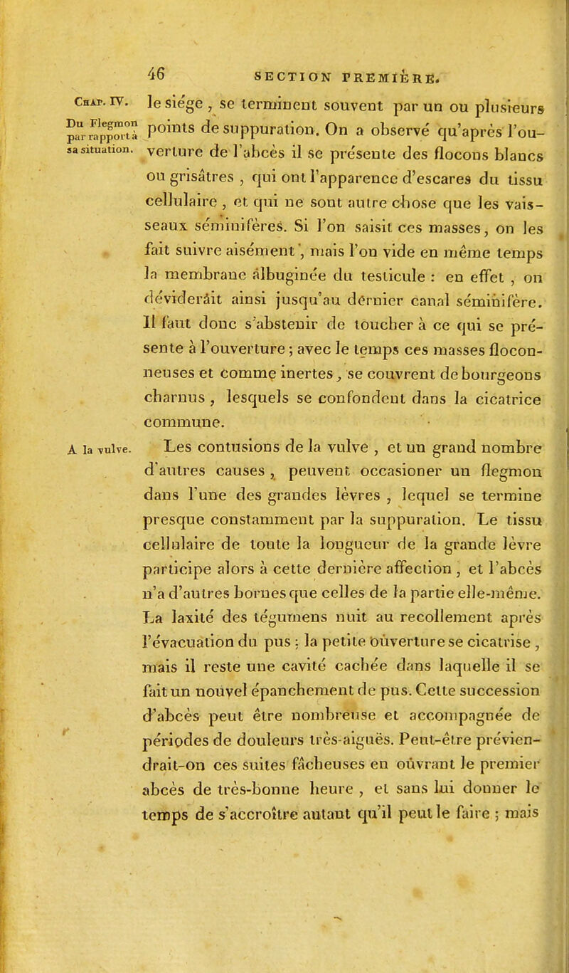 Chai», iv. Je siège , se terminent souvent par un ou plusieurs ?£Ïp|£a points de suppuration. On a observé qu'après Tou- sasituation, verture de l'abcès il se présente des flocons blancs ou grisâtres , qui ont l'apparence d'escares du tissu cellulaire , et qui ne sont autre chose que les vais- seaux séminifères. Si l'on saisit ces masses, on les fait suivre aisément ', mais l'on vide en même temps la membrane àlbuginée du testicule : en effet , on déviderait ainsi jusqu'au dernier canal séminifère. Il faut donc s'abstenir de toucher à ce qui se pré- sente à l'ouverture ; avec le temps ces masses flocon- neuses et comme inertes, se couvrent de bourgeons charnus , lesquels se confondent dans la cicatrice commune. A la -vulve. Les contusions de la vulve , et un grand nombre d'autres causes , peuvent occasioner un flegmon dans l'une des grandes lèvres , lequel se termine presque constamment par la suppuration. Le tissu cellulaire de toute la longueur de la grande lèvre participe alors à cette dernière affection , et l'abcès n'a d'autres bornes que celles de la partie elle-même. La laxité des tégumens nuit au recollement après l'évacuation du pus : la petite Ouverture se cicatrise, mais il reste une cavité cachée dans laquelle il se fait un nouvel épanchement de pus. Cette succession d'abcès peut être nombreuse et accompagnée de périodes de douleurs très-aiguës. Peut-être prévien- drait-on ces suites fâcheuses en ouvrant Je premier abcès de très-bonne heure , et sans lui douner le temps de s'accroître autant qu'il peut le faire ; mais