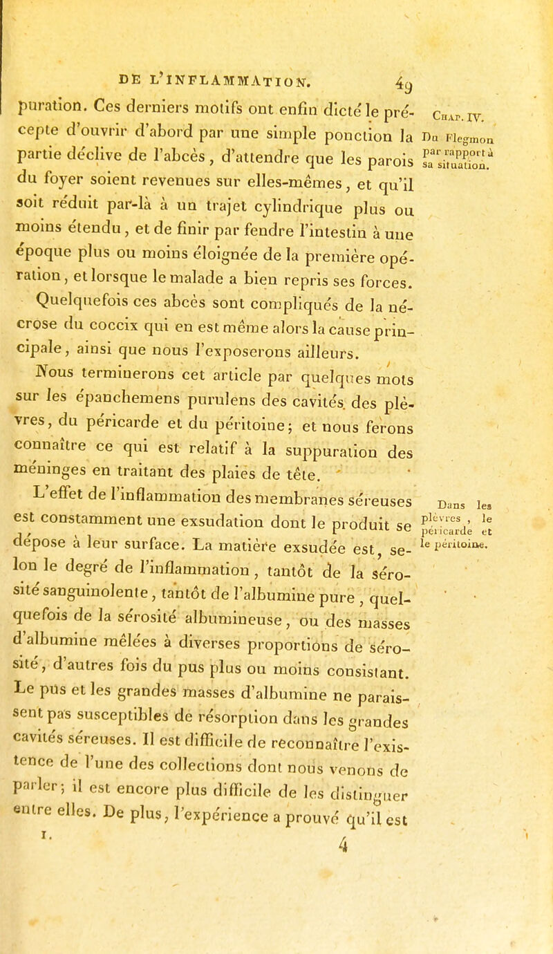 puration. Ces derniers motifs ont enfin dicte' le pré- çHAp. iv cepte d'onvrir d'abord par une simple ponction la Da Fiegmon partie déclive de l'abcès, d'attendre que les parois TtoStl* du foyer soient revenues sur elles-mêmes, et qu'il soit re'duit par-là à un trajet cylindrique plus ou moins e'tendu, et de finir par fendre l'intestin à une époque plus ou moins éloignée de la première opé- ration, et lorsque le malade a bien repris ses forces. Quelquefois ces abcès sont compliqués de la né- crose du coccix qui en est même alors la cause prin- cipale, ainsi que nous l'exposerons ailleurs. Nous terminerons cet article par quelques mots sur les épanchemens purulens des cavités, des plè- vres, du péricarde et du péritoine; et nous ferons connaître ce qui est relatif à la suppuration des méninges en traitant des plaies de tête. L'effet de l'inflammation des membranes séreuses Dans i« est constamment une exsudation dont le produit se plivres' le j / t i pC* icarde tt dépose a leur surface. La matière exsudée est se- le i)ëlitoiQ€- Ion le degré de l'inflammation, tantôt de la séro- sité sanguinolente , tantôt de l'albumine pure , quel- quefois de la sérosité albumineuse, ou des masses d'albumine mêlées à diverses proportions de séro- sité, d'autres fois du pus plus ou moins consistant. Le pus et les grandes masses d'albumine ne parais- sent pas susceptibles de résorption dans les grandes cavités séreuses. Il est difficile de reconnaître l'exis- tence de l'une des collections dont nous venons de parler; il est encore plus difficile de les distinguer entre elles. De plus, l'expérience a prouvé qu'il est 4