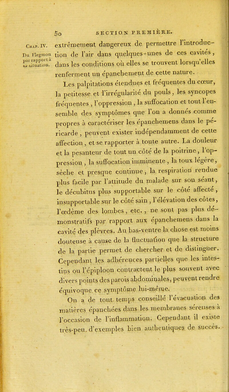 Chap.iv. extrêmement dangereux de permettre l'introduc- DuFiegmon t\on de l'air dans quelques-unes de ces cavités, irs!'tuPaPti>onà dans les conditions où elles se trouvent lorsqu'elles renferment un e'panchement de cette nature. Les palpitations étendues et fréquentes du cœur, la petitesse et l'irrégularité du pouls, les syncopes fréquentes , l'oppression, la suffocation et tout l'en- semble des symptômes que l'on a donnés comme propres à caractériser les épanchemens dans le pé- ricarde , peuvent exister indépendamment de cette affection, et se rapporter à toute autre. La douleur et la pesanteur de tout un côté de la poitrine, l'op- pression , la suffocation imminente , la toux légère, sèche et presque continue , la respiration rendue plus facile par l'attitude du malade sur son séant, le décubitus plus supportable sur le côté affecté , insupportable sur le côté sain , l'élévation des côtes, l'œdème des lombes, etc. , ne sont pas plus dé- monstratifs par rapport aux épanchemens dans la cavité des plèvres. Au bas-ventre la chose est moins douteuse à cause de la fluctuation que la structure de la partie permet de chercher et de distinguer. Cependant les adhérences partielles que les intes- tins ou l'épiploon contractent le plus souvent avec divers points des parois abdominales, peuvent rendre équivoque, ce symptôme lui-même. On a de tout, temps conseillé l'évacuation des matières épanchées dans les membranes séreuses à l'occasion de l'inflammation. Cependant il existe très-peu. d'exemples bien authentiques de succès.