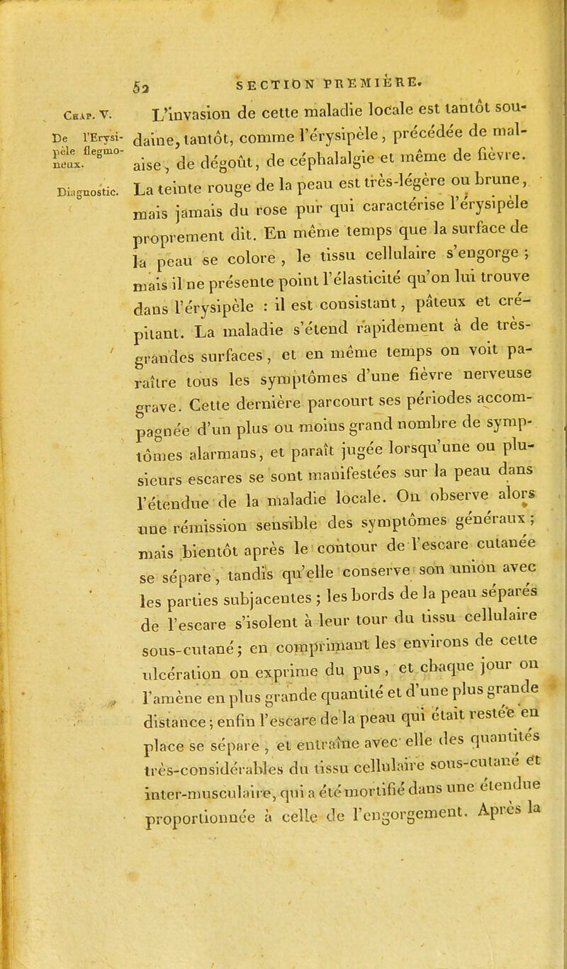 Chap. v. L'invasion de cette maladie locale est tantôt sou- De l'Erysi- daine, tantôt, comme l'érysipèle, précédée de mal- âxflegmOS alse, de dégoût, de céphalalgie et même de fièvre. Diagnostic. La teinte rouge de la peau est très-légère ou brune, mais jamais du rose pur qui caractérise l'érysipèle proprement dit. En même temps que la surface de la peau se colore , le tissu cellulaire s'engorge ; maisilne présente point l'élasticité qu'on lui trouve dans l'érysipèle : il est consistant, pâteux et cré- pitant. La maladie s'étend rapidement à de très- grandes surfaces , et en même temps on voit pa- raître tous les symptômes d'une fièvre nerveuse grave. Cette dernière parcourt ses périodes accom- pagnée d'un plus ou moins grand nombre de symp- tômes alarmans, et paraît jugée lorsqu'une ou plu- sieurs escares se sont manifestées sur la peau dans l'étendue de la maladie locale. On observe alors nue rémission sensible des symptômes généraux ; niais bientôt après le contour de l'escare cutanée se sépare , tandis qu'elle conserve son union avec les parties subjacentes ; les bords de la peau séparés de l'escare s'isolent à leur tour du tissu cellulaire sous-cutané ; en comprimant les environs de cette ulcération on exprime du pus , et chaque jour on , l'amène en plus grande quantité et d'une plus grande distance ; enfin l'escare de la peau qui était restée en place se sépare , et entraîne avec elle des quantités très-considérables du tissu cellisMve sous-cuiané ét inter-musculaire, qui a été mortifié dans une étendue proportionnée à celle de l'engorgement. Après la