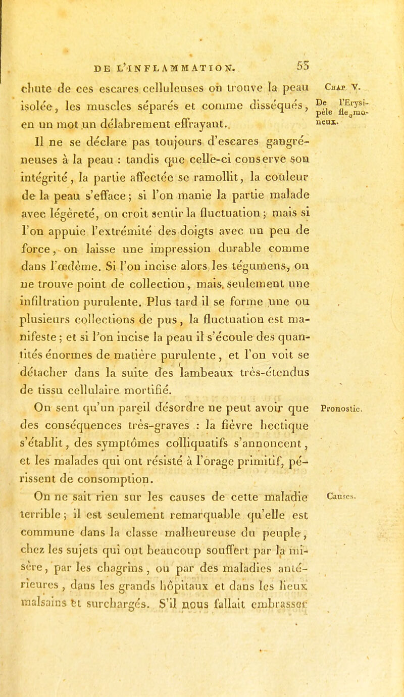 chute de ces escares celluleuses oii trouve la peau Chxp v. isolée, les muscles séparés et comme disséqués, ^ ^''^ en un mot un délabrement effrayant.. neux- Il ne se déclare pas toujours d'eseares gangré- neuses à la peau : tandis que celle-ci conserve son intégrité, la partie affectée se ramollit, la couleur de la peau s'efface ; si l'on manie la partie malade avec légèreté, on croit sentir la fluctuation ; mais si l'on appuie l'extrémité des doigts avec un peu de force, on laisse une impression durable comme dans l'œdème. Si l'on incise alors les téguniens, on ne trouve point de collection, mais, seulement une infiltration purulente. Plus tard il se forme une ou plusieurs collections de pus, la fluctuation est ma- nifeste ; et si l'on incise la peau il s'écoule des quan- tités énormes de matière purulente, et l'on voit se détacher dans la suite des lambeaux très-étendus de tissu cellulaire mortifié. On sent qu'un pareil désordre ne peut avoir que Pronostic, des conséquences très-graves : la fièvre hectique s'établit, des symptômes cdlliquatifs s'annoncent, et les malades qui ont résisté à l'orage primitif, pé- rissent de consomption. On ne sait rien sur les causes de cette maladie Causes, terrible ; il est seulement remarquable qu'elle est commune dans la classe malheureuse du peuple , chez les sujets qui ont beaucoup souffert par la mi- sère, par les chagrins, ou par des maladies anté- rieures , dans les grands hôpitaux et dans les lieux malsains M surchargés. S'il nous fallait embrassât-