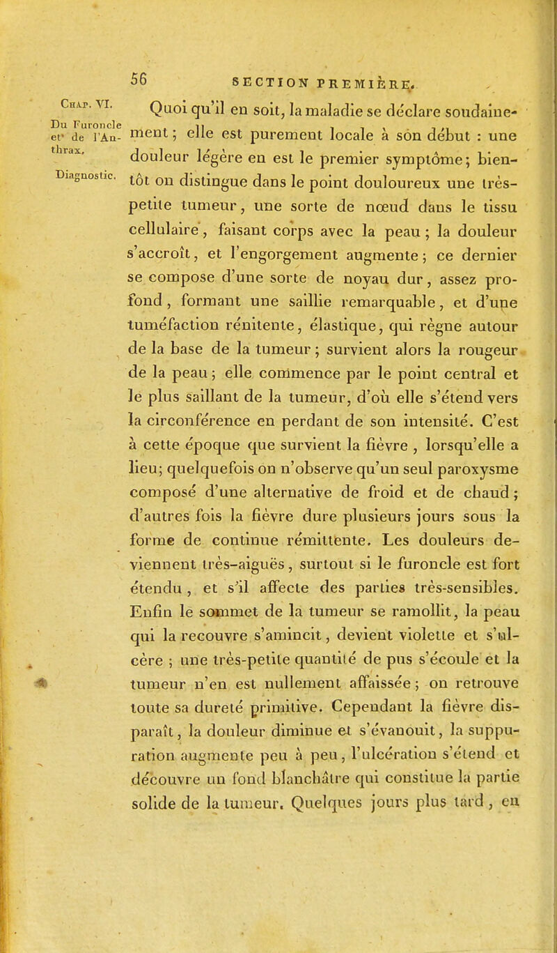 VL Quoi qu'il en soit, la maladie se déclare soudaine- Du Furoncle • 11 i i \ i »i et» de l'An- meut ; eJle est purement locale a son début : une douleur légère en est le premier symptôme ; bien- Diagnostic. on distingue dans le point douloureux une très- petite tumeur, une sorte de nœud dans le tissu cellulaire, faisant corps avec la peau; la douleur s'accroît, et l'engorgement augmente; ce dernier se compose d'une sorte de noyau dur, assez pro- fond , formant une saillie remarquable, et d'une tuméfaction rénitenle, élastique, qui règne autour de la base de la tumeur ; survient alors la rougeur de la peau ; elle commence par le point central et le plus saillant de la tumeur, d'où elle s'étend vers la circonférence en perdant de son intensité. C'est à cette époque que survient la fièvre , lorsqu'elle a lieu; quelquefois on n'observe qu'un seul paroxysme composé d'une alternative de froid et de chaud ; d'autres fois la fièvre dure plusieurs jours sous la forme de continue rémittente. Les douleurs de- viennent très-aiguës, surtout si le furoncle est fort étendu , et s'il affecte des parties très-sensibles. Enfin le sommet de la tumeur se ramollit, la peau qui la recouvre s'amincit, devient violette et s'ul- cère ; une très-petite quantité de pus s'écoule et la tumeur n'en est nullement affaissée ; on retrouve toute sa dureté primitive. Cependant la fièvre dis- paraît , la douleur diminue et s'évanouit, la suppu- ration augmente peu à peu, l'ulcération s'étend et découvre un fond blanchâtre qui constitue la partie solide de la tumeur. Quelques jours plus lard, en