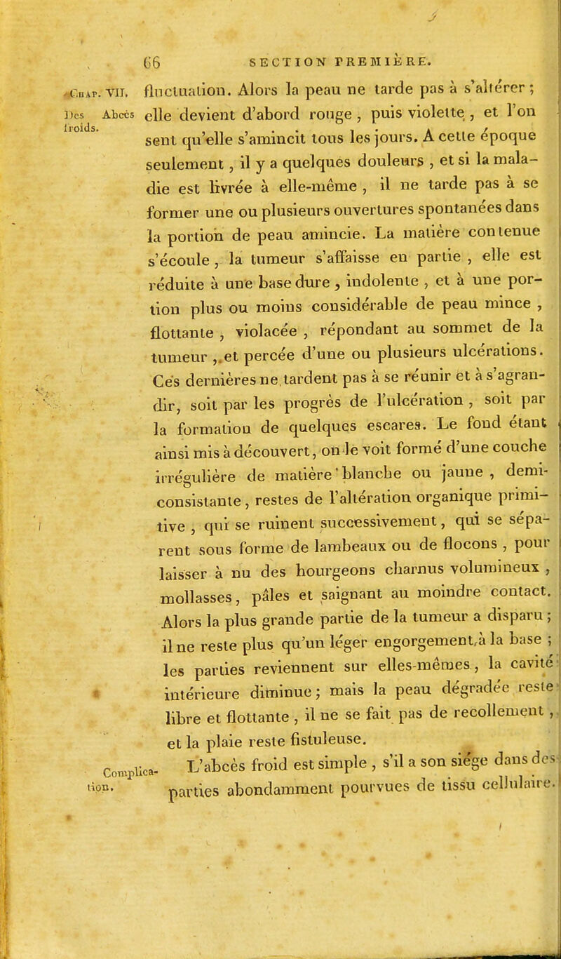 • r.mr. vu, fluctuation. Alors la peau ne tarde pas à s'altérer; ])CS Abcès cHe devient d'abord ronge , puis violette , et l'on sent qu'elle s'amincit tous les jours. A cette époque seulement, il y a quelques douleurs , et si la mala- die est livrée à elle-même , il ne tarde pas à se former une ou plusieurs ouvertures spontanées dans la portion de peau amincie. La matière contenue s'écoule, la tumeur s'affaisse en partie , elle est réduite à une base dure, indolente , et à une por- tion plus ou moins considérable de peau mince , flottante , violacée , répondant au sommet de la tumeur ,,et percée d'une ou plusieurs ulcérations. Ces dernières ne. tardent pas à se réunir et à s'agran- dir, soit par les progrès de l'ulcération , soit par la formation de quelques escares. Le fond étant ainsi mis à découvert, on le voit formé d'une couche irrégulière de matière ' blanche ou jaune , demi- consistante , restes de l'altération organique primi- tive , qui se ruinent successivement, qui se sépa- rent sous forme de lambeaux ou de flocons , pour laisser à nu des hourgeons charnus volumineux , mollasses, pâles et saignant au moindre contact. Alors la plus grande partie de la tumeur a disparu ; il ne reste plus qu'un léger engorgement^ la base ; les parties reviennent sur elles-mêmes , la cavité intérieure diminue ; mais la peau dégradée reste libre et flottante , il ne se fait pas de recollement, et la plaie reste fistuleuse. Complice L'abcès froid est simple , s'il a son siège dans des t%n> parties abondamment pourvues de tissu cellulaire.