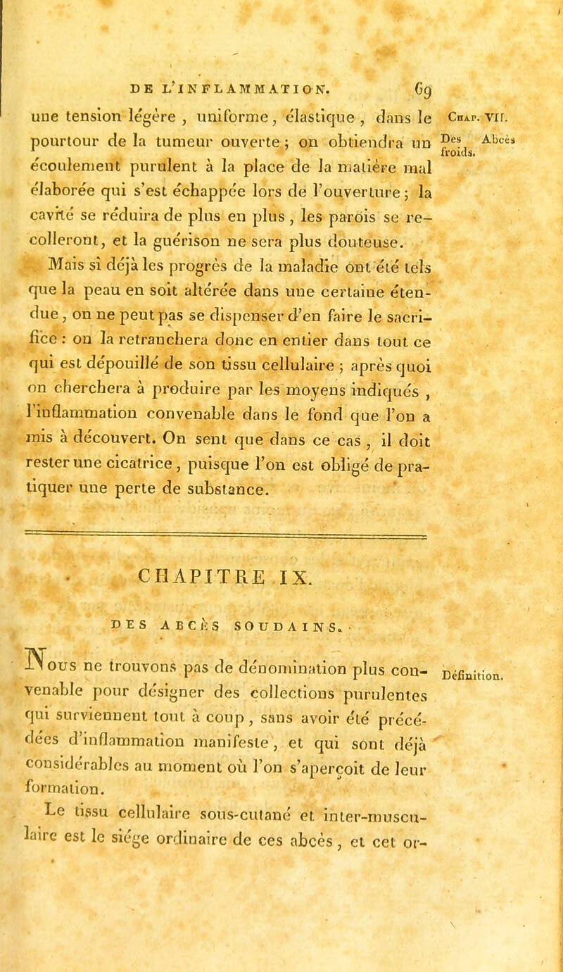 une tension légère , uniforme, élastique , dans le Chap. vrr. pourtour delà tumeur ouverte; on obtiendra un Des Abcis fl'Oulï. e'coulement purulent à la place de la maiière mal élabore'e qui s'est échappée lors de l'ouverture ; la cavité se réduira de plus en plus , les parois se re- colleront, et la guérison ne sera plus douteuse. Mais sî déjà les progrès de la maladie ont été tels que la peau en soit altérée dans une certaine éten- due , on ne peut pas se dispenser d'en faire le sacri- fice : on la retranchera donc en entier dans tout ce qui est dépouillé de son tissu cellulaire ; après quoi on cherchera à produire par les moyens indiqués , l'inflammation convenable dans le fond que l'on a mis à découvert. On sent que dans ce cas , il doit rester une cicatrice, puisque l'on est obligé de pra- tiquer une perte de substance. CHAPITRE IX. DES ABCÈS SOUDAINS. Nous ne trouvons pas de dénomination plus con- Défi venable pour désigner des collections purulentes qui surviennent tout à coup, sans avoir été précé- dées d'inflammation manifeste, et qui sont déjà considérables au moment où l'on s'aperçoit de leur formation. Le tissu cellulaire sous-cutané et inier-muscu- ïaire est le siège ordinaire de ces abcès, et cet or- niiioa. \