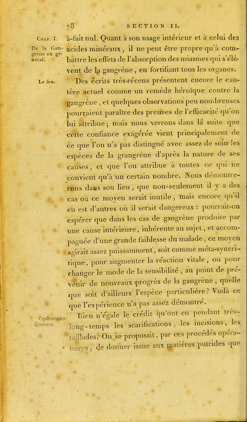 cw. r. à-fait nul. Quant à son usage intérieur et à celui des De la Gan- acides minéraux, il ne peut être propre qu'à cora- grène en gé- . , , fierai: battre les effets de l'absorption des miasmes qui s élè- vent, de la gangrène, en fortifiant tous les organes. Le feu. Des écrits très-récens présentent encore le cau- tère actuel comme un remède héroïque contre la gangrène , et quelques observations peu nombreuses pourraient paraître des preuves de l'efficacité qu'on lui attribue; mais nous verrons dans là suite que cette confiance exagérée vient principalement de ce que l'on n'a pas distingué avec assez de soin les espèces de la grangrène d'après la nature de ses causes, et que l'on attribue à toutes ce qui ne convient qu'à un certain nombre. Nous démontre- rous dans son lieu, que non-seulement il y a des cas où ce moyen serait inutile, mais encore qu'il en est d'autres où il serait dangereux : pourrait-on espérer que dans les cas de gangrène produite par une cause intérieure, inhérente au sujet, et accom- pagnée d'une grande faiblesse du malade, ce moyen agirait assez puissamment, soit comme méta-synen- tique, pour augmenter la réaction vitale, ou pour changer le mode de la sensibililé , au point de pré- venir de nouveaux progrès de la gangrène , quelle que soit d'ailleurs l'espèce particulière? Voilà ce que l'expérience n'a pas assez démontré. opérai Tuen n'égale le crédit qu'ont eu pendant très- divers, longtemps les scarifications , les misions , les taillades. On se proposait, par ces procédés opc.a- • toires ,' de donner issue aux matières putrides que