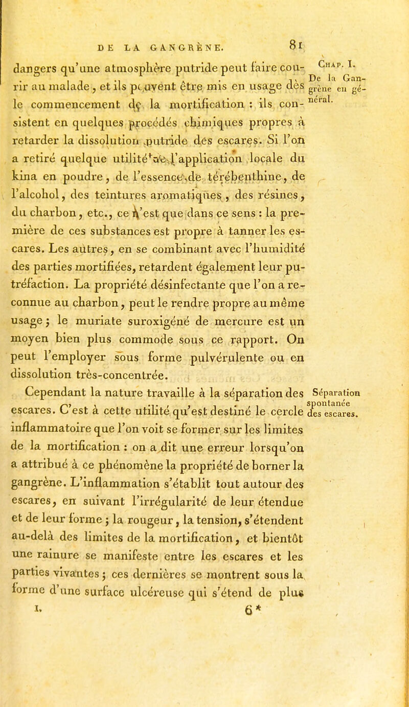 dangers qu'une atmosphère putride peut faire cou- Chap- h , , A . i, De la Gan rir au malade, et ils peuvent être mis en usage clés grène eu ^ le commencement de la mortification : ils con- ncra1' sistent en quelques procédés chimiques propres à retarder la dissolution ^putride des escares. Si l'on a retiré quelque utilitéVeJ.'application locale du kina en poudre, de l'essence\de térébenthine, de l'alcohol, des teintures aromatiques , des résines, du charbon, etc., ce ^'est que dans ce sens : la pre- mière de ces substances est propre à tanner les es- cares. Les autres, en se combinant avec l'humidité des parties mortifiées, retardent également leur pu- tréfaction. La propriété désinfectante que l'on a re- connue au charbon, peut le rendre propre au même usage ; le muriate suroxigéné de mercure est un moyen bien plus commode sous ce rapport. On peut l'employer sous forme pulvérulente ou en dissolution très-concentrée. Cependant la nature travaille à la séparation des Séparation C> , „. , . i • > i i spontanée est a cette utilité qu est destine le cercle des escares. inflammatoire que l'on voit se former sur les limites de la mortification : on a dit une erreur lorsqu'on a attribué à ce phénomène la propriété de borner la gangrène. L'inflammation s'établit tout autour des escares, en suivant l'irrégularité de leur étendue et de leur forme ; la rougeur, la tension, s'étendent au-delà des limites de la mortification, et bientôt une rainure se manifeste entre les escares et les parties vivantes ; ces dernières se montrent sous la, forme d'une surface ulcéreuse qui s'étend de plug i, 6* ,