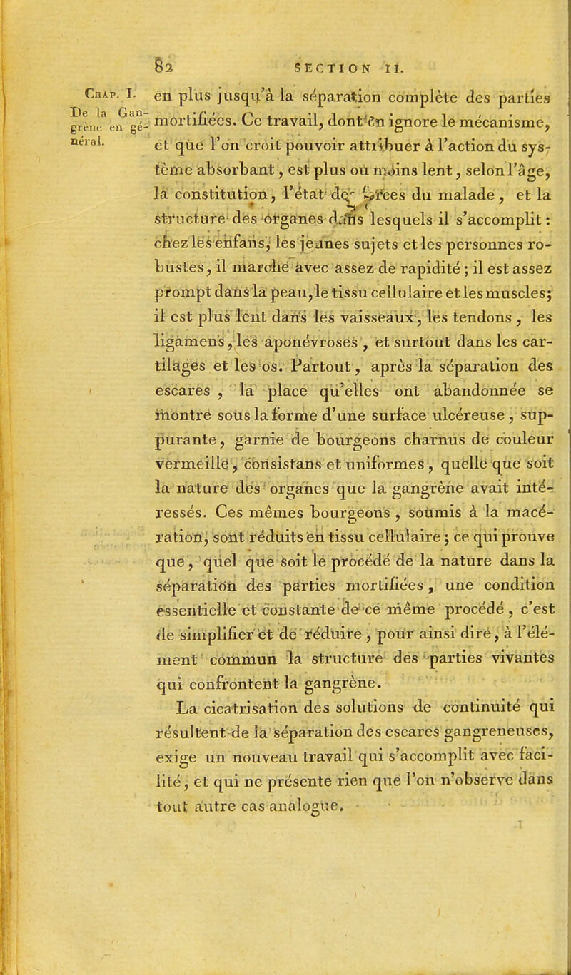 CnAP. I. en plus jusqu'à la séparation complète des parties Sh'/ê^gï mortifiées. Ce travail, dont-Cn ignore le mécanisme, neral. et que l'on croit pouvoir attiibuer à l'action du sys- tème absorbant, est plus où moins lent, selon l'âge, la constitution, l'état de^ s/rces du malade, et la structure des organes dalls lesquels il s'accomplit : chez lés ehfaiis, les jeunes sujets et les personnes ro- bustes, il marche avec assez de rapidité ; il est assez prompt dans là peau, le tissu cellulaire et les muscles; il est plus lent dans les vaisseaux, les tendons , les ligamens, les aponévroses , et surtout dans les car- tilages et les os. Partout, après la séparation des escares , la place qu'elles ont abandonnée se montre sous la forme d'une surface ulcéreuse, sup- purante , garnie de bourgeons charnus de couleur vermeille, consistans et uniformes , quelle que soit la nature des organes que la gangrène avait inté- ressés. Ces mêmes bourgeons, soumis à la macé- ration, sont réduits en tissu cellulaire ; ce qui prouve que , quel que soit le procédé de la nature dans la séparation des parties mortifiées, une condition essentielle et constante de ce même procédé , c'est de simplifier et de réduire , pour ainsi dire, à l'élé- ment commun la structure des parties vivantes qui confrontent la gangrène. La cicatrisation des solutions de continuité qui résultent de la séparation des escares gangreneuses, exige un nouveau travail qui s'accomplit avec faci- lité, et qui ne présente rien que l'on n'observe dans tout autre cas analogue.