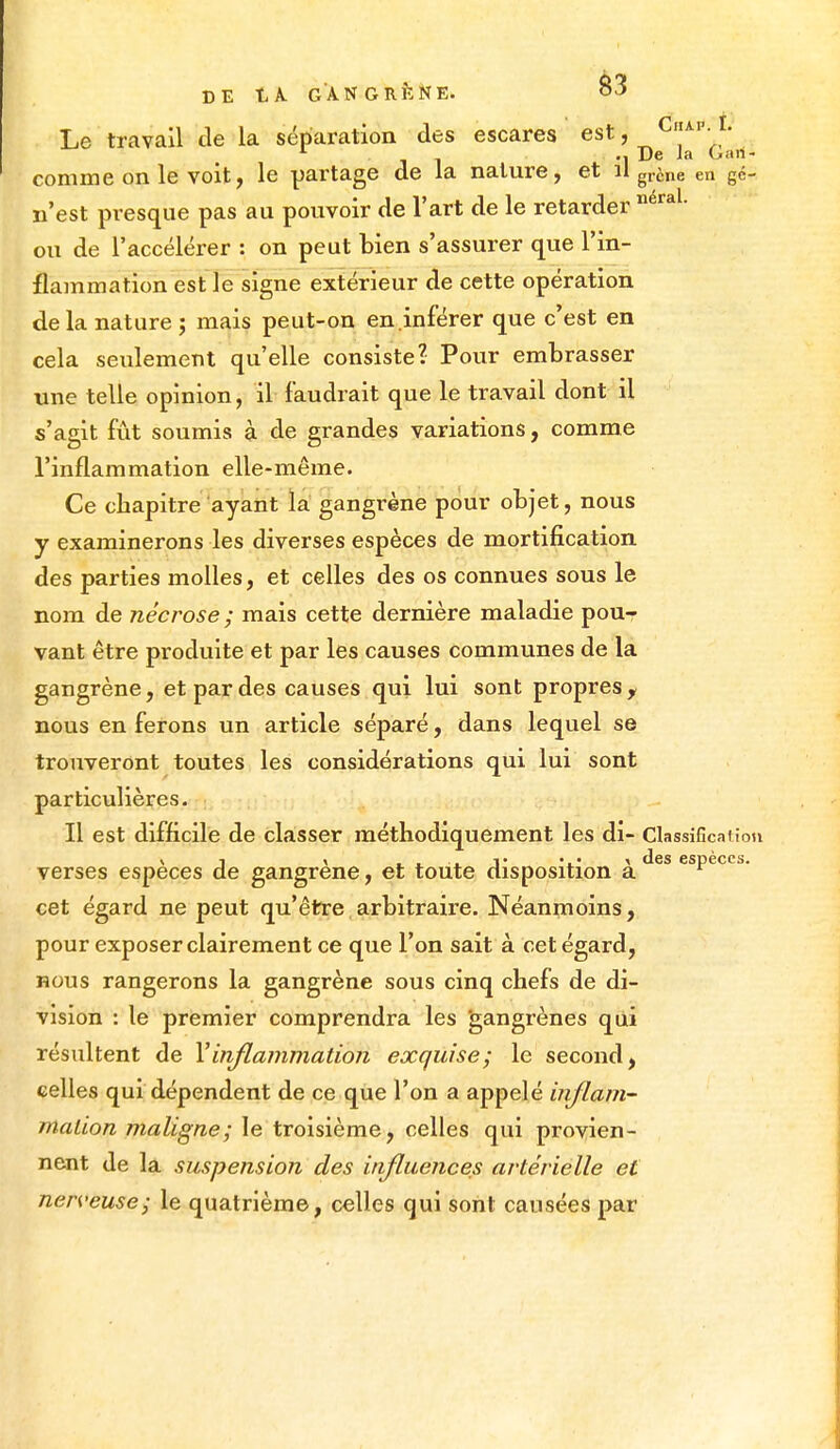 Le travail de la séparation des escares estj CaM-.L L De la Gan- comme on le voit, le partage de la nature, et il grèiie en gé- n'est presque pas au pouvoir de l'art de le retarder néraL ou de l'accélérer : on peut bien s'assurer que l'in- flammation est le signe extérieur de cette opération de la nature ; mais peut-on en inférer que c'est en cela seulement qu'elle consiste? Pour embrasser une telle opinion, il faudrait que le travail dont il s'agit fût soumis à de grandes variations, comme l'inflammation elle-même. Ce chapitre ayant la gangrène pour objet, nous y examinerons les diverses espèces de mortification des parties molles, et celles des os connues sous le nom de nécrose ; mais cette dernière maladie pour vant être produite et par les causes communes de la gangrène, et par des causes qui lui sont propres y nous en ferons un article séparé, dans lequel se trouveront toutes les considérations qui lui sont particulières. Il est difficile de classer méthodiquement les di- Classification xi x . . v ... % des espèces. verses espèces de gangrené, et toute disposition a r cet égard ne peut qu'être arbitraire. Néanmoins, pour exposer clairement ce que l'on sait à cet égard, nous rangerons la gangrène sous cinq chefs de di- vision : le premier comprendra les gangrènes qui résultent de Y inflammation exquise; le second, celles qui dépendent de ce que l'on a appelé inflam- mation maligne; le troisième, celles qui provien- nent de la suspension des influences artérielle et nerveuse; le quatrième, celles qui sont causées par