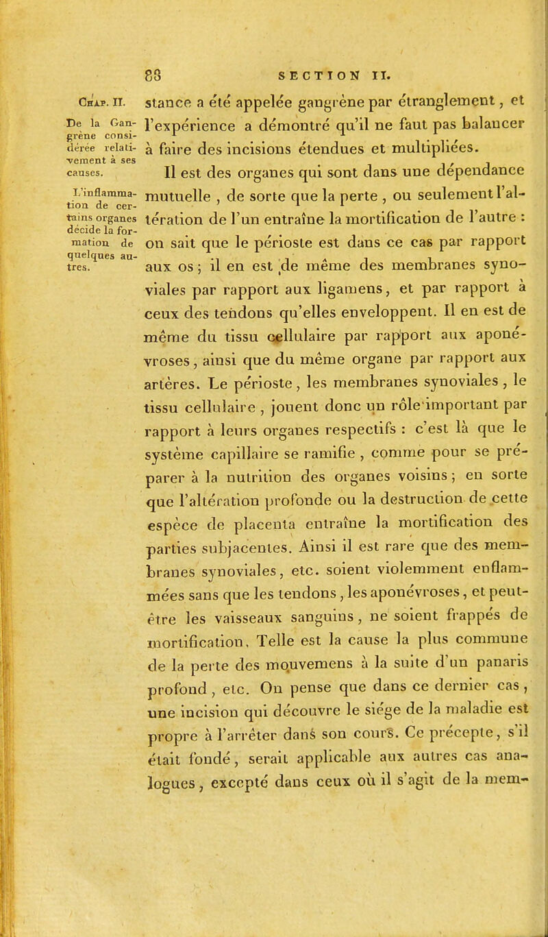 très Chjlp. n. stance a été appelée gangrène par étranglement, et De la oan- l'expérience a démontré qu'il ne faut pas balancer grène consi- * 1 • • , dérée reiati- à faire des incisions étendues et multipliées. ■vement à ses < 1 / j causes. H est des organes qui sont dans une dépendance L'inflamma- mutuelle , de sorte que la perte , ou seulement l'al- tion de cer- 1 1 tains organes lération de l'un entraîne la mortification de l'autre : décide la for- mation de on sait que le périoste est dans ce cas par rapport quelques au- ., , - • : , , aux os ; il en est de même des membranes syno- viales par rapport aux ligamens, et par rapport à ceux des tendons qu'elles enveloppent. Il en est de même du tissu cellulaire par rapport aux aponé- vroses , ainsi que du même organe par rapport aux artères. Le périoste , les membranes synoviales , le tissu cellulaire , jouent donc un rôle important par rapport à leurs organes respectifs : c'est là que le système capillaire se ramifie , comme pour se pré- parer à la nutrition des organes voisins ; en sorte que l'altération profonde ou la destruction de cette espèce de placenta entraîne la mortification des parties subjacèntes. Ainsi il est rare que des mem- branes synoviales, etc. soient violemment enflam- mées sans que les tendons, les aponévroses, et peut- être les vaisseaux sanguins, ne soient frappés de mortification, Telle est la cause la plus commune de la perte des mouvemens à la suite d'un panaris profond , etc. On pense que dans ce dernier cas , une incision qui découvre le siège de la maladie est propre à l'arrêter dans son cours. Ce précepte, s'il était fondé, serait applicable aux autres cas ana- logues , excepté dans ceux où il s'agit de la mem-