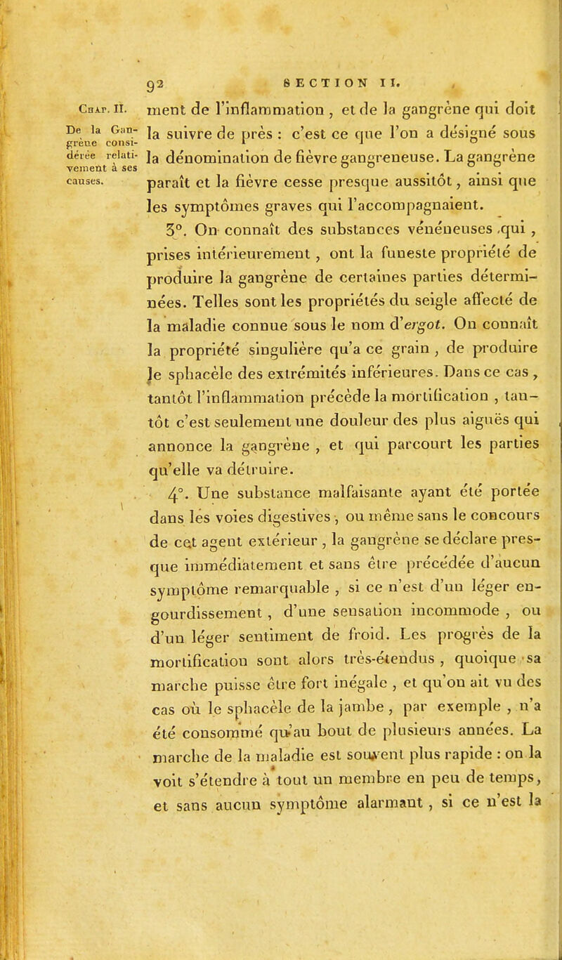 Chai-, il. ment de l'inflammation , et de la gangrène qui doit De la Giin- ja suivre ^e près : c'est ce que l'on a désigné sous greue consi- * J o déiée reiati- ]a dénomination de fièvre gangreneuse. La gangrène veinent a ses o o . . causes. paraît et la fièvre cesse presque aussitôt, ainsi que les symptômes graves qui l'accompagnaient. 3°. On connaît des substances vénéneuses ,qui , prises intérieurement , ont la funeste propriété de produire la gangrène de certaines parties détermi- nées. Telles sont les propriétés du seigle affecté de la maladie connue sous le nom d''ergot. On connaît la propriété singulière qu'ace grain, de produire Je sphacèle des extrémités inférieures. Dans ce cas , tantôt l'inflammation précède la mortification , tan- tôt c'est seulement une douleur des plus aiguës qui annonce la gangrène , et qui parcourt les parties qu'elle va détruire. 4°- Une substance malfaisante ayant été portée dans lés voies digestives , ou même sans le concours de cet agent extérieur , la gangrène se déclare pres- que immédiatement et sans être précédée d'aucun symptôme remarquable , si ce n'est d'un léger en- gourdissement , d'une sensation incommode , ou d'un léger sentiment de froid. Les progrès de la mortification sont alors très-étcndus , quoique sa marche puisse être fort inégale , et qu'on ait vu des cas où le sphacèle de la jambe , par exemple , n'a été consommé qu-'au bout de plusieurs années. La marche de la maladie est souvent plus rapide : on la voit s'étendre à tout un membre en peu de temps, et sans aucun symptôme alarmant, si ce n'est la