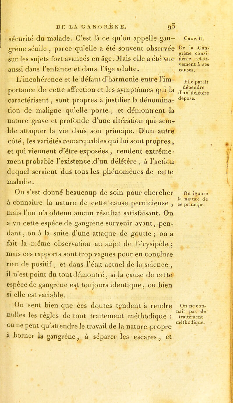 sécurité du malade. C'est là ce qu'on appelle gan- Chap.ii. erèue sénile parce qu'elle a été souvent observée De, la Gan- ° 1 t grène cousi- sur les sujets fort avancés en âge. Mais elle a été vue dérée reioti- - __ . A , . vement à ses aussi dans 1 enfance et daus 1 âge adulte. causes. L'incohérence et le défaut d'harmonie entre l'ïm- EUe paraît portance de cette affection et les symptômes qui la d'uaPdéiétère caractérisent, sont propres à justifier la dénomina- dePose- lion de maligne qu'elle porte , et démontrent la nature grave et profonde d'une altération qui sem- ble attaquer la vie dans sou principe. D'un autre côté, les variétés remarquables qui lui sont propres , et qui viennent d'être exposées , rendent extrême- ment probable l'existence .d'un délétère , à l'action duquel seraient dus tous les phénomènes de cette maladie. On s'est donné beaucoup de soin pour chercher On ignore > ai 1 . . la nature de a connaître la nature de cette cause pernicieuse , Ce principe, mais l'on n'a obtenu aucun résultat satisfaisant. On a vu cette espèce de gangrène survenir avant, pen- dant , ou à la suite d'une attaque de goutte ; on a fait la même observation au sujet de l'érysipéle ; mais ces rapports sont trop vagues pour en conclure rien de positif, et dans l'état actuel de la science , il n'est point du tout démontré, si la cause de cette espèce de gangrène est toujours identique, ou bien si elle est variable. On sent bien que ces doutes tendent, à rendre Onnecon- 11 l • i i • t na't Pas de nulles les règles de tout traitement méthodique : traitement „ > ,i -îii méthodique. on ne peut qu attendre le travail de la nature propre à borner la gangrène, à séparer les escares ; et