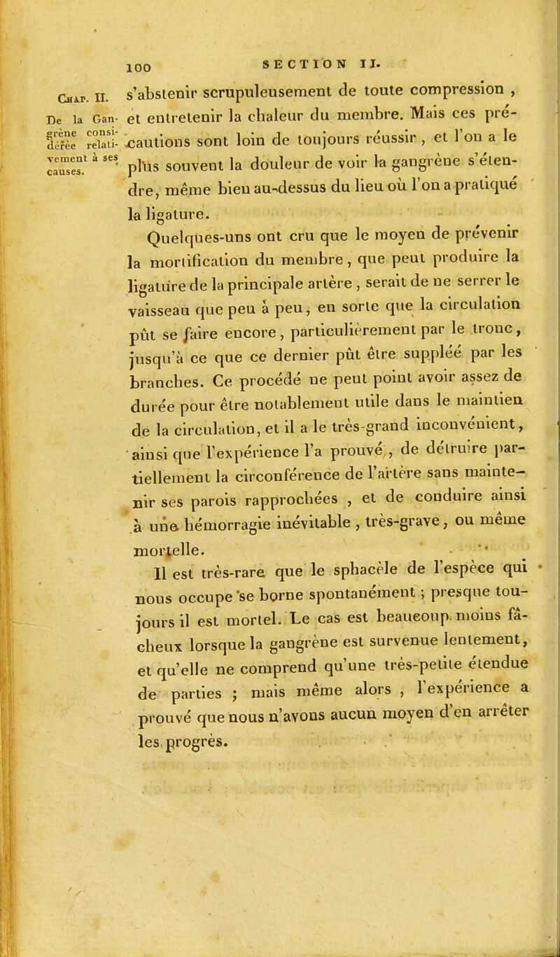 causes ! 00 SECTION II. dur. il s'abstenir scrupuleusement de toute compression , De la Gan- et entretenir la chaleur du membre. Mais ces pré- È; relati- cautions sont loin de toujours réussir, et l'on a le • plus souvent la douleur de voir la gangrène s'éten- dre, même bien au-dessus du lieu où l'on a pratiqué la ligature. Quelques-uns ont cru que le moyen de prévenir la mortification du membre, que peut produire la ligature de la principale artère , serait de ne serrer le vaisseau que peu à peu, en sorte que la circulation pût se faire encore , particulièrement par le tronc, jusqu'à ce que ce dernier pût être suppléé par les branches. Ce procédé ne peut point avoir assez de durée pour être notablement utile dans le maintien de la circulation, et il a le très-grand inconvénient, ainsi que l'expérience l'a prouvé , de détruire par- tiellement la circonféreuce de l'artère sans mainte- nir ses parois rapprochées , et de conduire ainsi .à une hémorragie inévitable , très-grave, ou même mortelle. Il est très-rare que le sphacèle de l'espèce qui nous occupe'se borne spontanément ; presque tou- jours il est mortel. Le cas est beaucoup, moins fâ- cheux lorsque la gangrène est survenue lentement, et qu'elle ne comprend qu'une très-petite étendue de parties ; mais même alors , l'expérience a prouvé que nous n'avons aucun moyen d'en arrêter les progrès.