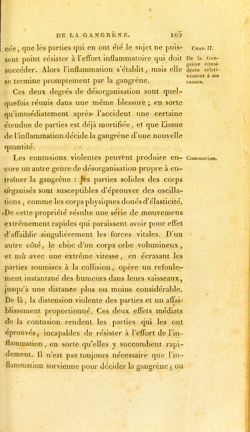 cée, que lés parties qui en ont été le sujet ne puis- Chap.ii. seut point résister à l'effort inflammatoire qui doit De la Gan- succéder. Alors l'inflammation s établit,. mais elle dérée rekti- . . , vement à ses se termine promptement par Ja gangrené. causes. Ces deux degrés de désorganisation sont quel- quefois réunis dans une même blessure ; en sorte qu'immédiatement après- l'accideDt une certaine étendue de parties est déjà mortifiée, et que l'.issue de l'inflammation décide la gangrène d'une nouvelle quantité. Les contusions violentes peuvent produire en- Commotion,, core un autre genre de désorganisation propre à en- traîner la gangrène : fes parties solides des corps organisés sont susceptibles d'éprouver des oscilla- tions , comme les corps pbysiques doués d'élasticité. ♦De cette propriété résulte une série de mouvemens extrêmement rapides qui paraissent avoir pour effet d'affaiblir singulièrement les forces vitales. D'un autre côté, le choc d'un corps orbe volumineux, et mû avec une extrême vitesse, en écrasant les parties soumises à la collision, opère un refoule- ment instantané des humeurs dans leurs vaisseaux, jusqu'à une distanee plus ou moins considérable. De là, la distension violente des parties et un affai- blissement proportionné. Ces deux effets médiats de la contusion rendent les parties qui les ont éprouvés, incapables de résister à l'effort de l'in- flammation , en sorte qu'elles y succombent rapi- dement. Il n'est pas toujours nécessaire que l'in-