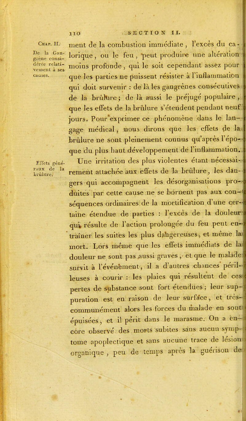 Chap. ii. nient de la combustion immédiate , l'excès du ca- ne la G.m- }orique ou ]e feu s->eut produire une alte'ration prene consi- T. ' ' l i dérée rekti- nioms profonde , qui le soit cependant assez pour •vemeut a ses ' ' » 1 1 causes. que jes parties ne puissent résister à l'inflammation qui doit survenir : de là les gangrènes consécutives de la brûmre; de là aussi le préjugé populaire, que les effets de la brûlure s'étendent pendant neuf jours. Pour'exprimer ce phénomène dans le lan- gage médical, nous dirons que les effets (le la brûlure ne sont pleinement couuus qu'après l'épo- que du plus haut développement de l'inflammation. Effets gêné- Une irritation des plus violentes étant nécessai- LiùJur? 13 rement attachée aux effets de la brûlure, les dan-I gers qui accompagnent les désorganisations pro—j duites par celle cause ne se bornent pas aux con- séquences ordinaires de la mortification d'une cer- taine étendue de parties : l'excès de la douleur qui, résulle de l'action prolongée du feu peut en- traîner les suites les plus dangereuses, et même 1 mort. Lors même que les effets immédiats de la douleur ne sont pas .aussi graves , et que le malade survit à l'événement, il a d'autres chances' péril- leuses à courir : les plaies qui résultent de ces pertes de substance sont fort étendues ; leur sup-j puration est en raison de leur surfa'ce, et très- communément alors les forces du malade en soutn épuisées, et il périt dans le marasme. On a en- core observé des mopts subites saus aucun symp- tôme apoplectique et sans aucune trace de lésion organique , peu de temps après la guéïison d