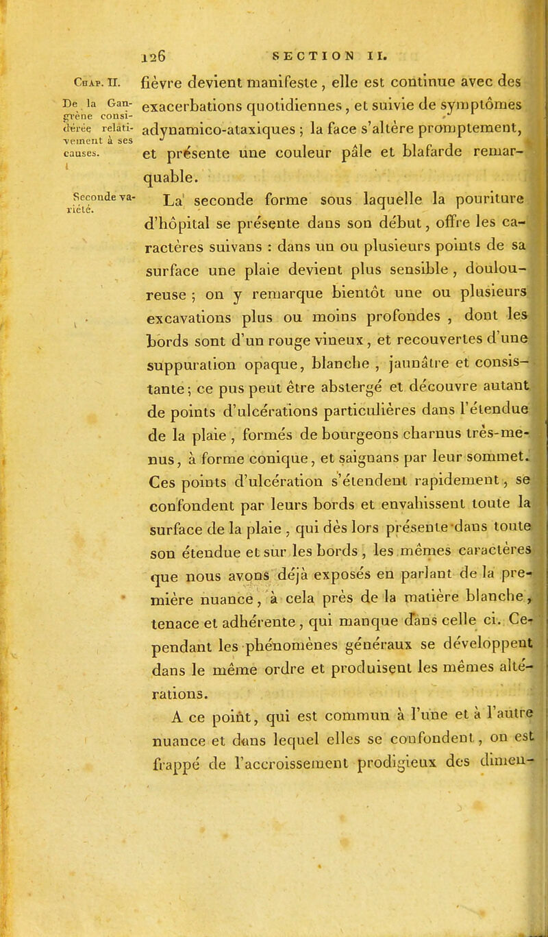 Cdap. ii. fièvre devient manifeste , elle est continue avec des De la Gan- exacerbations quotidiennes, et suivie de symptômes gvene consi- A_ ' »■' théi-ée reiati- adynamico-ataxiques ; la face s'altère promptement, veinent à ses J causes. et présente une couleur pale et blafarde remar- quable. seconde va- La> seconde forme sous laquelle la pouriture riele. 1 1 d'hôpital se présente dans son début, offre les ca- ractères suivans : dans un ou plusieurs points de sa surface une plaie devient plus sensible , doulou- reuse ; on y remarque bientôt une ou plusieurs excavations plus ou moins profondes , dont les bords sont d'un rouge vineux, et recouvertes d'une suppuration opaque, blanche , jaunâtre et consis-. tante ; ce pus peut être abstergé et découvre autant de points d'ulcérations particulières dans l'étendue de la plaie , formés de bourgeons charnus très-me- nus, à forme conique, et saiguans par leur sommet. Ces points d'ulcération s'étendent rapidement, se-f confondent par leurs bords et envahissent toute la surface de la plaie , qui dès lors présente dans toutes son étendue et sur les bords , les .mêmes caractères»: que nous avons déjà exposés en parlant de la pre- mière nuance, à cela près de la matière blanche> tenace et adhérente, qui manque d'ans celle ci. Ce^ pendant les phénomènes généraux se développent dans le même ordre et produisent les mêmes alté- rations. A ce point, qui est commun à l'une et à l'autre nuance et dons lequel elles se confondent, on est frappé de l'accroissement prodigieux des dimen-