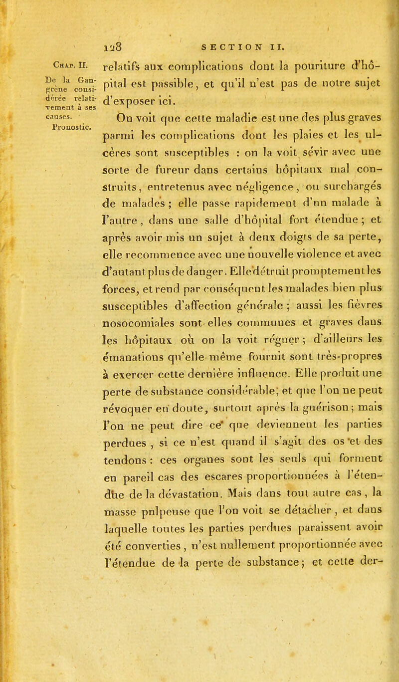 Chap. H. relatifs aux complications dont la pouriture d'hô- «rèJ;3 con^i- P*ta* est Passible, et qu'il n'est pas de notre sujet dérée relati- d'exposer ici. vemeat a ses 1 c.mses. Ou voit que cette maladie est une des plus graves parmi les complications dont les plaies et les ul- cères sont susceptibles : on la voit sévir avec une sorte de fureur dans certains hôpitaux mal con- struits, entretenus avec négligence, ou surchargés de malades ; elle passe rapidement d'un malade à l'autre , dans une salle d'hôpital fort étendue ; et après avoir mis un sujet à deux doigts de sa perte, elle recommence avec une nouvelle violence et avec d'autant plus de danger. Elle'détruit promptement les forces, et rend par conséquent les malades bien plus susceptibles d'affection générale ; aussi les fièvres nosocomiales sont-elles commuues et graves dans les hôpitaux où on la voit régner ; d'ailleurs les émanations qu'elle-même fournit sont très-propres à exercer cette dernière influence. Elle produit une perte de substance considérable; et que l'on ne peut révoquer en doute, surtout après la guérison ; mais l'on ne peut dire ce* que deviennent les parties perdues , si ce n'est quand il s'agit des os et des tendons : ces organes sont les seuls qui forment en pareil cas des escares proportionnées à l'éten- due delà dévastation. Mais dans tout autre cas, la masse pnlpeuse que l'on voit se détacher , et dans laquelle toutes les parties perdues paraissent avoir été converties , n'est nullement proportionnée avec l'étendue de la perte de substance ; et celle der- I