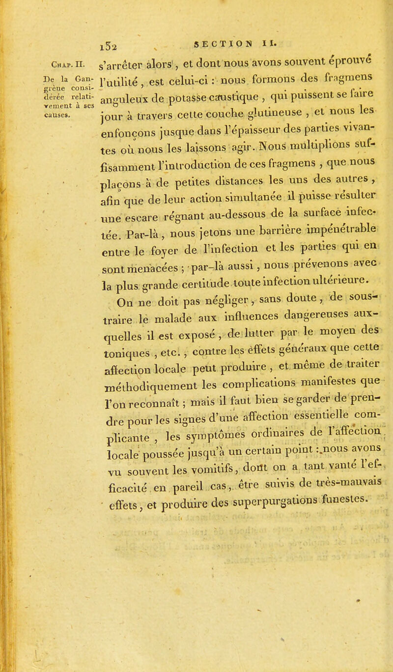 causes Chap. il s'arrêter alors , et dont nous avons souvent éprouvé De la Gan- vl^t est celui-ci : nous formons des fmgmens grène coasi- _ ' . . • dérée reiati- anauleux de potasse caustique , qui puissent se J aire rement à ses & r 1 jour à travers celte couche gluuneuse , et nous les enfonçons jusque dans l'épaisseur des parties vivan- tes où nous les laissons agir. Nous multiplions suf- fisamment l'introduction de ces fragmens , que nous plaçons à de petites distances les uns des autres, afin que de leur action simultanée il puisse résulter une escare régnant au-dessous de la surface infec- tée. Par-là, nous jetons une barrière impénétrable entre le foyer de l'infection et les parties qui en sont menacées ; ■ par-là aussi, nous prévenons avec la plus grande certitude toute infection ultérieure. On ne doit pas négliger, sans doute, de sous- traire le malade aux influences dangereuses aux- quelles il est exposé , de lutter par le moyen des toniques , etc., contre les effets généraux que cette affection locale peut produire , et même de traiter méthodiquement les complications manifestes que l'on reconnaît ; mais il faut bien se garder de pren- dre pour les signes d'une affection essentielle com- pilante , les symptômes ordinaires de l'affection locale poussée jusqu'à un certain point :.nous avons vu souvent les vomitifs, dont on a tant vanté l'ef- ficacité en. pareil cas, être suivis de très-mauvais effets, et produire des superpurgations funestes.