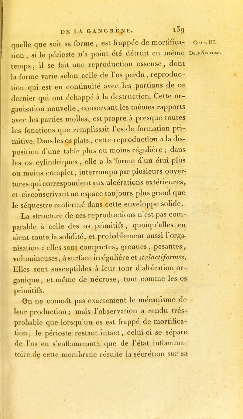 quelle que soit sa forme , est frappée de mortifica- Chap. iii. I tiou, si le périoste n'a point été détruit en même DeiaiWo.se. temps, il se fait une reproduction osseuse, dont la forme varie selon celle de l'os perdu, reproduc- tion qui est en continuité avec les portions de ce dernier qui ont échappé à la destruction. Cette or- ganisation nouvelle, conservant les mêmes rapports avec les parties molles, est propre à presque toutes les fonctions que remplissait l'os de formation pri- mitive. Dans les os plats, cette reproduction a la dis- position d'une table plus ou moins régulière ; dans les os cylindriques , elle a la forme d'un étui plus ou moins complet, interrompu par plusieurs ouver- tures qui correspondent aux ulcérations extérieures, et circonscrivant un espace toujours plus grand que le séquestre renfermé dans celte enveloppe solide. La structure de ces reproductions n'est pas com- parable à celle des os primitifs, quoiqu'elles en aient toute la solidité, et probablement aussi l'orga- nisation : elles sont compactes, grenues , pesantes, volumineuses, à surface irrégulière et stalactiform.es. Elles sont susceptibles à leur tour d'altération or- ganique, et même de nécrose, tout comme les os primitifs. On ne connaît pas exactement le mécanisme de leur production ; mais l'observation a rendu très- probable que lorsqu'un os est frappé de mortifica- tion, le périoste restant intact, celui ci se sépare de l'os en s'enflammanl ; que de l'état inflamma- toire de cette membrane résulte la sécrétion sur sa