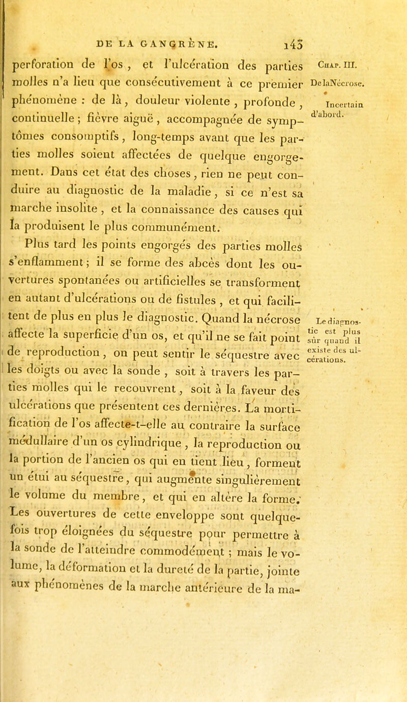 perforation de IJos , et l'ulcération des parties Chap. m. molles n'a lieu que consécutivement à ce premier DeiaNéoose. phénomène : de là, douleur violente , profonde , incertain continuelle ; fièvre aiguë , accompagnée de symp- **bord' tomes consomptifs, long-temps avant que les par- ties molles soient affectées de quelque engorge- ment. Dans cet état des choses, rien ne peut con- duire au diagnostic de la maladie, si ce n'est sa marche insolite , et la connaissance des causes qui la produisent le plus communément. Plus tard les points engorgés des parties molles s'enflamment ; il se forme des abcès dont les ou- vertures spontanées ou artificielles se transforment en autant d'ulcérations ou de fistules , et qui facili- tent de plus eu plus le diagnostic. Quand la nécrose LedLgmos- affecte la superficie d'un os, et qu'il ne se fait point q'LdTi de reproduction, on peut sentir le séquestre avec Sbus!^ les doigts ou avec la sonde , soit à travers les par- ties molles qui le recouvrent, soit à la faveur des ulcérations que présentent ces dernières. La morti- fication de l'os affecte-t-elle au contraire la surface médullaire d'un os cylindrique , la reproduction ou la portion de l'ancien os qui en tient lieu, forment un etui au séquestre, qui augmente singulièrement le volume du membre, et qui en altère la forme; Les ouvertures de cette enveloppe sont quelque- fois trop éloignées du se'questre pour permettre à la sonde de l'atteindre commodément ; mais le vo- lume, la déformation et la dureté de la partie, jointe aux phénomènes de la marche antérieure de la ma-