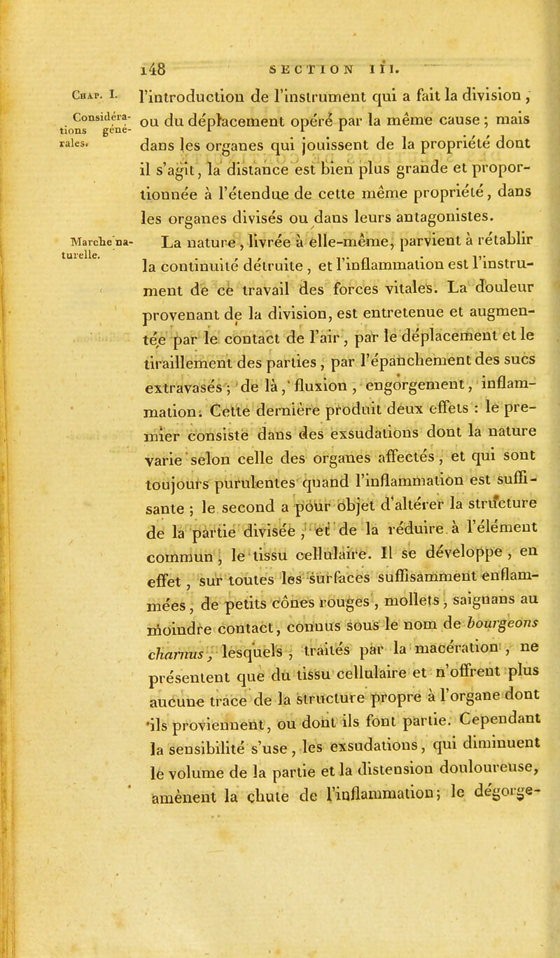 Chai-. I. l'introduction de l'insirument qui a fait la division, Considéra- QU ju déplacement opéré par la même cause ; mais tions gene- r I r raies. dans les organes qui jouissent de la propriété dont il s'agit, la distance est bien plus grande et propor- tionnée à l'étendue de cette même propriété, dans les organes divisés ou dans leurs antagonistes. MarcWna- La nature , livrée à elle-même, parvient à rétablir la continuité détruite , et l'inflammation est l'instru- ment de ce travail des forces vitales. La douleur provenant de la division, est entretenue et augmen- tée par le contact de l'air, par le déplacement et le tiraillement des parties, par l'épanchement des sucs extravasés ; de là fluxion , engorgement, inflam- mation. Cette dernière produit deux effets : le pre- mier consiste dans des exsudations dont la nature varie selon celle des organes affectés, et qui sont toujours purulentes quand l'inflammation est suffi- sante ; le second a pour objet d'altérer la structure de la partie divisée , et de la réduire à l'élément commun, le tissu cellulaire. Il se développe, en effet, sur toutes les surfaces suffisamment enflam- mées , de petits cônes rouges , mollets, saiguans au moindre contact, connus sous le nom de bourgeons charnus, lesquels, traités par la macération , ne présentent que du tissu cellulaire et n'offrent plus aucune trace de la structure propre à l'organe dont •ils proviennent, ou dont ils font partie. Cependant la sensibilité s'use , les exsudations, qui diminuent lè volume de la partie et la distension douloureuse, amènent la chute de l'inflammation; le dégorge-