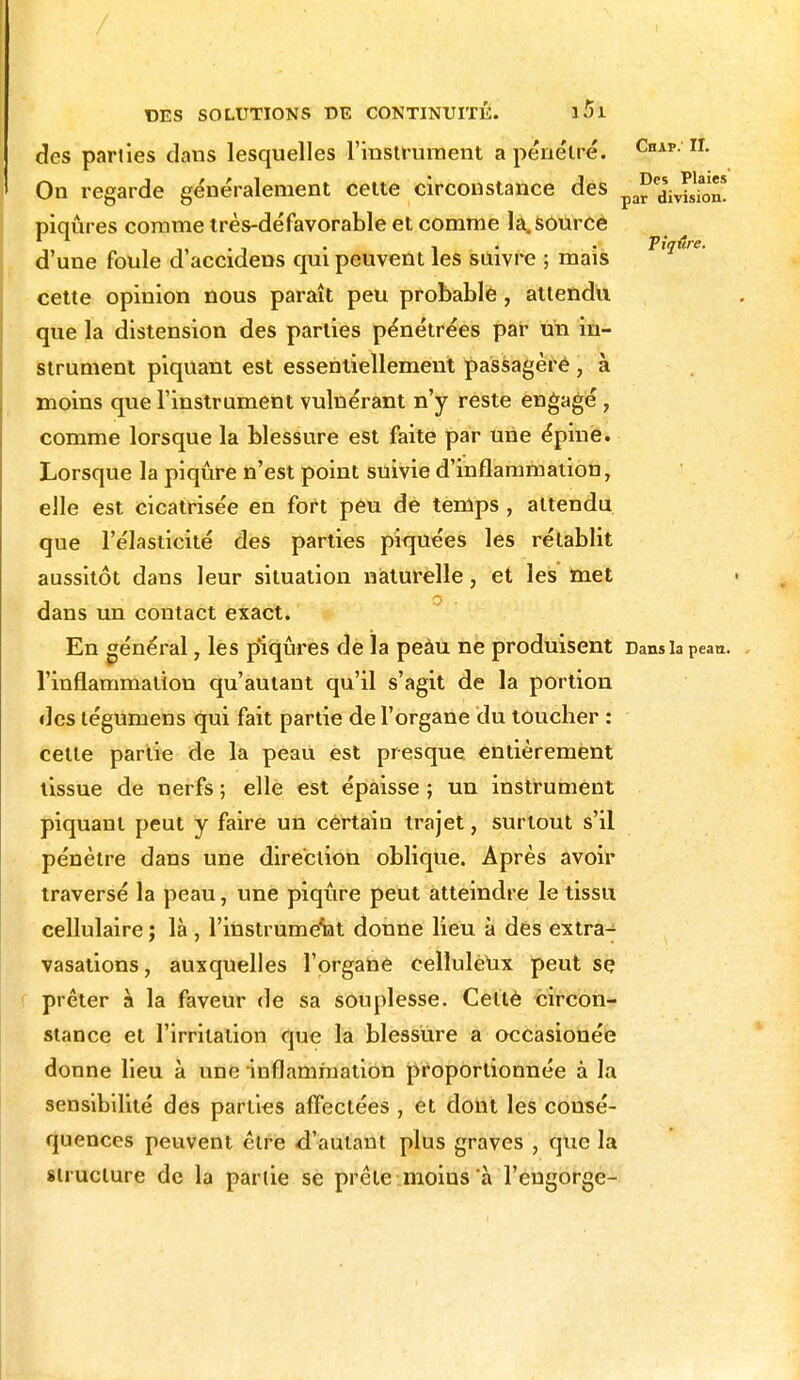 des parties daus lesquelles l'instrument a pénétré. CnAp; On regarde généralement cette circonstance des pafedsivSio piqûres comme très-défavorable et comme la. source d'une foule d'accidens qui peuvent les suivre ; mais cette opinion nous paraît peu probable , attendu que la distension des parties pénétrées par un in- strument piquant est essentiellement passagère * à moins que l'instrument vulnérant n'y reste engagé, comme lorsque la blessure est faite par une épine. Lorsque la piqûre n'est point suivie d'inflammation, elle est cicatrisée en fort peu de temps , attendu que l'élasticité des parties piquées les rétablit aussitôt dans leur situation naturelle, et les met dans un contact exact. En général, les piqûres de la peàu ne produisent Dans la peau, l'inflammation qu'autant qu'il s'agit de la portion des tégumens qui fait partie de l'organe du toucher : cette partie de la peau est presque, entièrement lissue de nerfs ; elle est épaisse ; un instrument piquant peut y faire un certain trajet, surtout s'il pénètre dans une direction oblique. Après avoir traversé la peau, une piqûre peut atteindre le tissu cellulaire ; là , l'instrument donne lieu à des extra- vasations, auxquelles l'organe cellulèux peut se prêter à la faveur de sa souplesse. Cellè circon- stance et l'irritation que la blessure a occasionée donne lieu à une inflammation proportionnée à la sensibilité des parties affectées , et dont les consé- quences peuvent être d'autant plus graves , que la structure de la partie se prête moins à l'engorge-