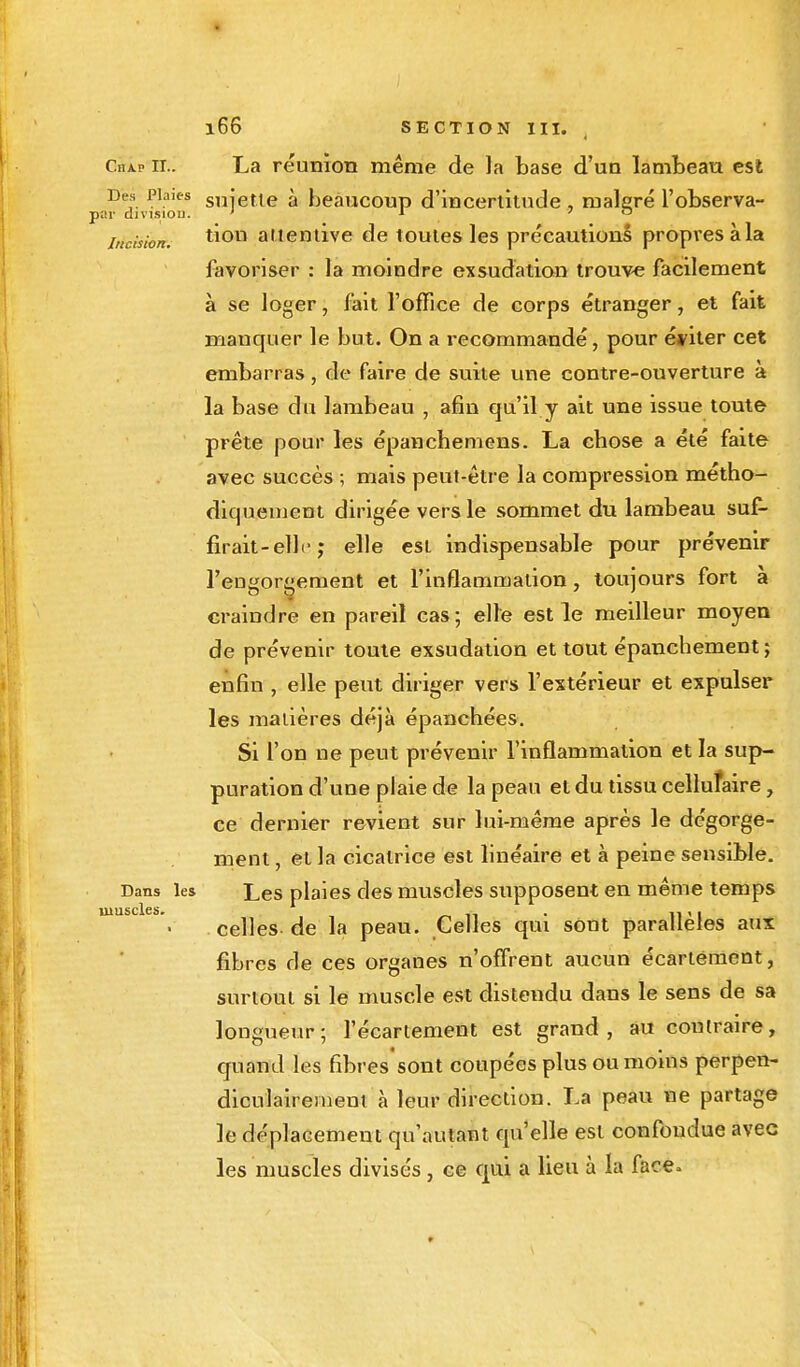 Cha.p m'. La réunion même de la base d'un lambeau est Des Plaies sniette à beaucoup d'incertitude, rnaleré l'observa- par division. ' 1 ' ° incision. a'-ientive de toutes les précautions propres à la favoriser : la moindre exsudation trouve facilement à se loger, fait l'office de corps étranger, et fait manquer le but. On a recommandé, pour éditer cet embarras, de faire de suite une contre-ouverture à la base du lambeau , afin qu'il y ait une issue toute prête pour les épancbemens. La chose a été faite avec succès ; mais peut-être la compression métho- diquement dirigée vers le sommet du lambeau suf- firait-elle ; elle est indispensable pour prévenir l'engorgement et l'inflammation, toujours fort à craindre en pareil cas; elle est le meilleur moyen de prévenir toute exsudation et tout épanchement; enfin , elle peut diriger vers l'extérieur et expulser les madères déjà épanchées. Si l'on ne peut prévenir l'inflammation et la sup- puration d'une plaie de la peau et du tissu cellufaire , ce dernier revient sur lui-même après le dégorge- ment , et la cicatrice est linéaire et à peine sensible. Dans les Les plaies des muscles supposent en même temps celles de la peau. Celles qui sont parallèles aux fibres de ces organes n'offrent aucun écartèment, surtout si le muscle est distendu dans le sens de sa longueur; l'écartement est grand, au contraire, quand les fibres sont coupées plus ou moins perpen- diculairement à leur direction. La peau ne partage le déplacement qu'autant qu'elle est confondue avec les muscles divisés, ce qui a lieu à la face, uiuscles.