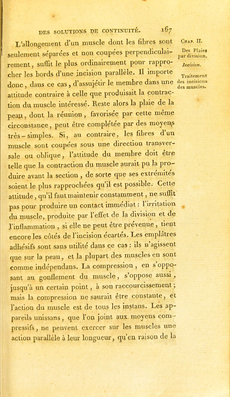 L'allongement d'un muscle dont les fibres sont Ou*, il seulement séparées et non coupées perpendiculai- p£e^?£ rement, suffit le plus ordinairement pour rappro- Incision. cher les bords d'une incision parallèle. Il importe Traitement donc , dans ce cas, d'assujétir le membre dans une mggu* attitude contraire à celle que produisait la contrac- tion du muscle intéressé. Reste alors la plaie de la peau, dont la réunion, favorisée par cette même circonstance, peut être complexée par des moyens très-simples. Si, au contraire, les fibres d'un muscle sont coupées sous une direction transver- sale ou oblique, l'attitude du membre doit être telle que la contraction du muscle aurait pu la pro- duire avant la section , de sorte que ses extrémités soient le plus rapprochées qu'il est possible. Cette attitude, qu'il faut maintenir constamment, ne suffit pas pour produire un contact immédiat : l'irritation du muscle, produite par l'effet de la division et de l'inflammation , si elle ne peut être prévenue , tient encore les côtés de l'incision écartés. Les emplâtres adhésifs sont sans utilité dans ce cas : ils n'agissent que sur la peau, et la plupart des muscles en sont comme indépendans. La compression , en s oppo- sant au gonflement du muscle, s'oppose aussi, jusqu'à un certain point, à son raccourcissement ; mais la compression ne saurait être constante, et l'action du muscle est de tous les instans. Les ap- pareils unissans, que l'on joint aux moyens com- pressifs, ne peuvent exercer sur les muscles une action parallèle à leur longueur, qu'en raison de la