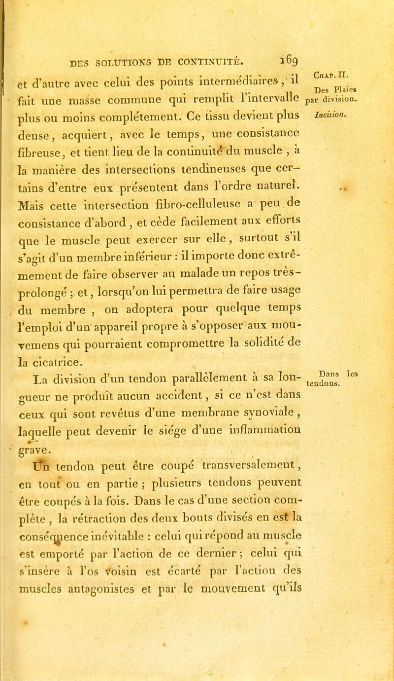 , . -1 • • r v • , '1 ChAP. II. et d'autre avec celui des points intermédiaires,-il Des Plaies fait une niasse commune qui remplit 1 intervalle par division, plus ou moins complètement. Ce tissu devient plus inœion. dense, acquiert, avec le temps, une consistance fibreuse, et tient lieu de la continuité* du muscle , à la manière des intersections tendineuses que cer- tains d'entre eux présentent dans l'ordre naturel. Mais cette intersection fibro-celluleuse a peu de consistance d'abord, et cède facilement aux efforts que le muscle peut exercer sur elle, surtout s'il s'agit d'un membre inférieur : il importe donc extrê- mement de faire observer au malade un repos très- prolonge' ; et, lorsqu'on lui permettra de faire usage du membre , on adoptera pour quelque temps l'emploi d'un appareil propre à s'opposer aux mou- vemens qui pourraient compromettre la solidité de la cicatrice. La division d'un tendon parallèlement à sa Ion- ten^ Ics gueur ne produit aucun accident, si ce n'est dans ceux qui sont revêtus d'une membrane synoviale, laquelle peut devenir le siège d'une inflammation grave. Un tendon peut être coupé transversalement, en tout ou en partie ; plusieurs tendons peuvent être coupés à la fois. Dans le cas d'une section com- plète , la rétraction des deux bouts divisés en est la conséquence inévitable : celui qui répond au muscle est emporté par l'action de ce dernier ; celui qui s'insère à l'os Voisin est écarté par l'acliou des muscles antagonistes et par le mouvement qu'ils