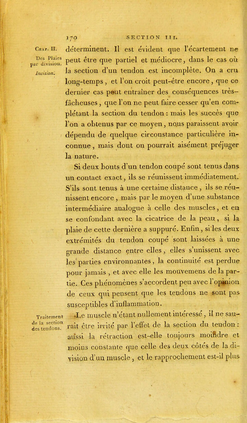 Cri a p. il. déterminent. Il est évident que l'écartement ne Des Plaies peut <itre que parùel et médiocre, dans le cas où par division, l i l ' incision. ^a section d'un tendon est incomplète. On a cru long-temps, et l'on croit peut-être encore, que ce dernier cas peut entraîner des conséquences très- fâcheuses , que l'on ne peut faire cesser qu'en com- plétant la section du tendon: mais les succès que l'on a obtenus par ce moyen, no.us paraissent avoir dépendu de quelque circonstance particulière in- connue , mais dont on pourrait aisément préjuger la nature. Si deux bouts d'un tendon coupé sont tenus dans un contact exact, ils se réunissent immédiatement. S'ils sont tenus à une certaine distance , ils se réu- nissent encore, mais par le moyen d'une substance intermédiaire analogue à celle des muscles, et en se confondant avec la cicatrice de la peau, si la plaie de cette dernière a suppuré. Enfin, si les deux extrémités du tendon coupé sont laissées à une grande distance entre elles, elles s'unissent avec les1 parties environnantes, la continuité est perdue pour jamais , et avec elle les mouvemens de la par- tie. Ces phénomènes s'accordent peu avec l'opinion de ceux qui pensent que les tendons ne sont pas susceptibles d'inflammation. Traitement -Le muscle n'étant nullement intéressé, il ne sau- dL'tendoS!1 rait être irrité par l'effet de la section du tendon : aussi la rétraction est-elle toujours moindre et moins constante que celle des deux côtés de la di- vision d'un muscle, et le rapprochement est-il plus