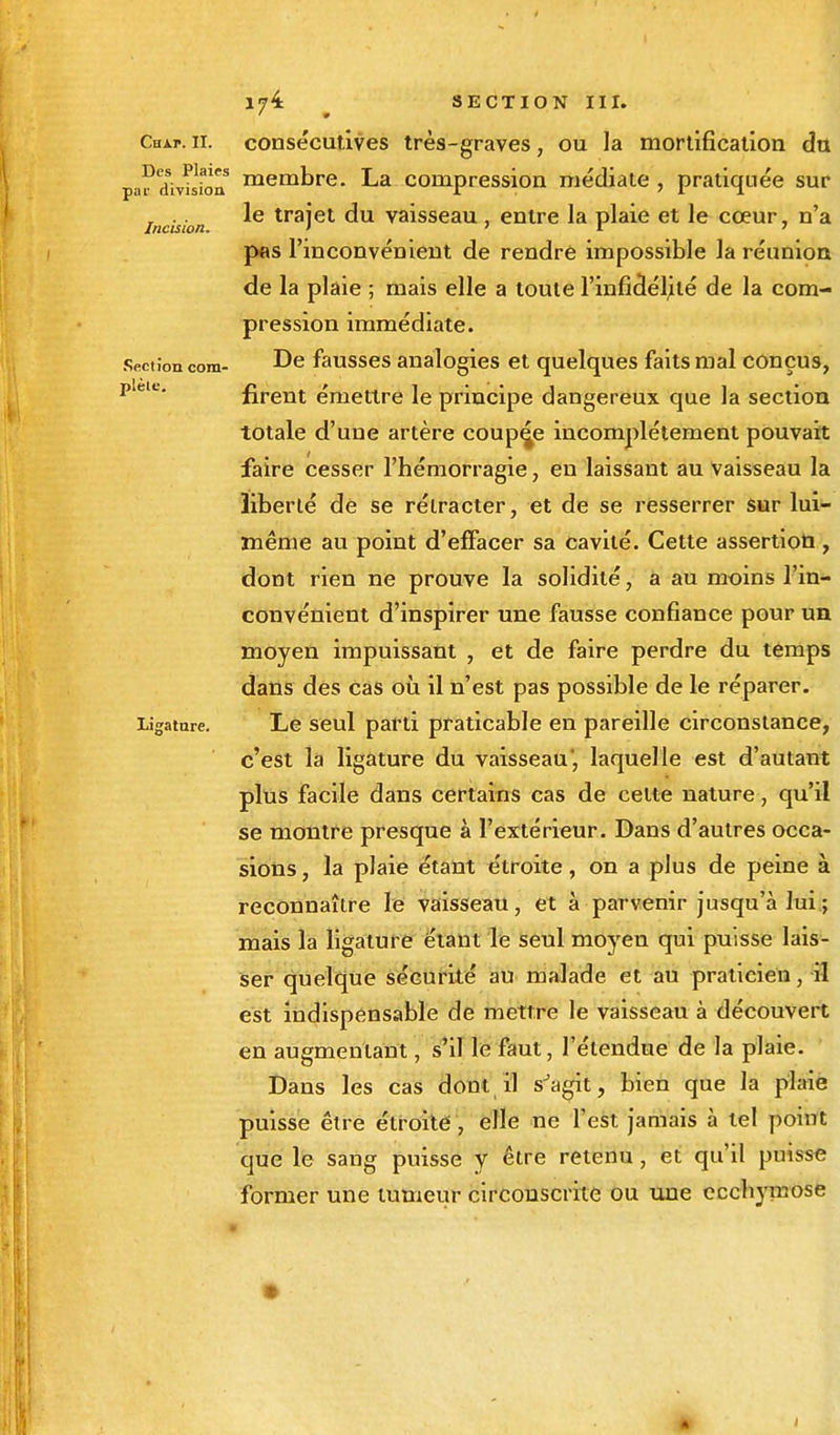 Des Plaies par division Incision. Section com- plète. Ligature. 174 SECTION III. membre. La compression médiate , pratiquée sur le trajet du vaisseau, entre la plaie et le cœur, n'a pas l'inconvénient de rendre impossible la réunion de la plaie ; mais elle a toute l'infidélité de la com- pression immédiate. De fausses analogies et quelques faits mal conçus, firent émettre le principe dangereux que la section totale d'une artère couple incomplètement pouvait faire cesser l'hémorragie, en laissant au Vaisseau la liberté de se rétracter, et de se resserrer sur lui- même au point d'effacer sa cavité. Cette assertion , dont rien ne prouve la solidité, a au moins l'in- convénient d'inspirer une fausse confiance pour un moyen impuissant , et de faire perdre du temps dans des cas où il n'est pas possible de le réparer. Le seul parti praticable en pareille circonstance, c'est la ligature du vaisseau', laquelle est d'autant plus facile dans certains cas de celte nature, qu'il se montre presque à l'extérieur. Dans d'autres occa- sions , la plaie étant étroite , on a plus de peine à reconnaître le vaisseau, et à parvenir jusqu'à lui ; mais la ligature étant le seul moyen qui puisse lais- ser quelque sécurité au malade et au praticien, il est indispensable de mettre le vaisseau à découvert en augmentant, s'il le faut, l'étendue de la plaie. Dans les cas dont il sJagit, bien que la plaie puisse être étroite , elle ne l'est jamais à tel point que le sang puisse y être retenu , et qu'il puisse former une tumeur circonscrite ou une ecchymose •