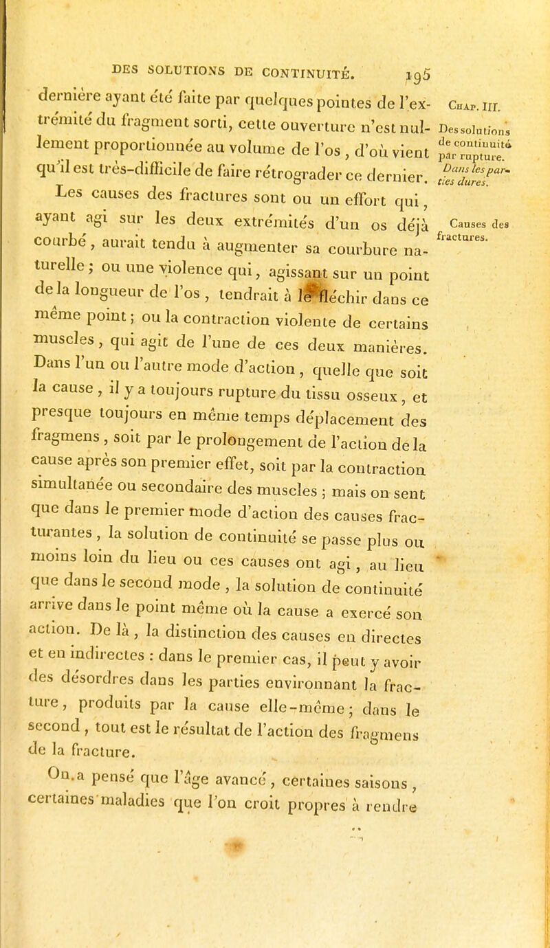 dernière ayant été faite par quelques pointes de l'ex- cHAP. ta trémitédu fragment sorti, cette ouverture n'est nul- Dessolm/on, fanent proportionnée au volume de l'os , d'où vient pSS^f qu'il est très-difficile de faire rétrograder ce dernier Da,s lespar' O vv/u^iuipi, [ies dures. Les causes des fractures sont ou un effort qui, ayant agi sur les deux extrémités d'un os déjà Causes des courbé, aurait tendu à augmenter sa courbure na- turelle; ou une violence qui, agissant sur un point de la longueur de l'os , tendrait à lHéchir dans ce même point ; ou la contraction violente de certains muscles, qui agit de l'une de ces deux manières. Dans l'un ou l'autre mode d'action , quelle que soit la cause , il y a toujours rupture du tissu osseux, et presque toujours en même temps déplacement des fragmens , soit par le prolongement de l'action delà cause après son premier effet, soit par la contraction simultanée ou secondaire des muscles ; mais on sent que dans le premier mode d'action des causes frac- turantes , la solution de continuité se passe plus ou moins loin du lieu ou ces causes ont agi, au lieu que dans le second mode , la solution de continuité arrive dans le point même où la cause a exercé son action. De là , la distinction des causes en directes et en indirectes : dans le premier cas, il peut y avoir des désordres dans les parties environnant la frac- ture, produits par la cause elle-même; dans le second , tout est le résultat de l'action des fragmens de la fracture. On. a pensé que l'âge avance, certaines saisons , certaines maladies que l'on croit propres à rendre