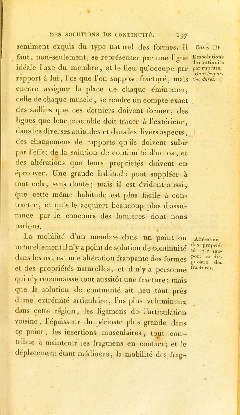 sentiment exquis du type naturel des formes. Il Chai-, m. faut, non-seulement, se représenter par une li«ne Des solution!» ' 1 0 de continuité idéale 1 axe du membre, et le lieu qu'occupe par par rupture. , . . Dans lespar- rapport a Jui, J os que 1 on suppose fracture, mais des dures. . encore assigner la place de chaque éminence, celle de chaque muscle, se rendre un compte exact des saillies que ces derniers doivent former, des lignes que leur ensemble doit tracer à l'extérieur, dans les diverses attitudes et dans les divers aspects, des changeraens de rapports qu'ils doivent subir par l'effet de la solution de continuité d'un os , et des altérations que leurs propriétés doivent en éprouver. Une grande habitude peut suppléer à tout cela, sans doute; mais il est évident aussi, que cette même habitude est plus facile à con- tracter, et qu'elle acquiert beaucoup plus d'assu- rance par le concours des lumières dont nous parlons. La mobilité d'un membre dans un point où Altération naturellement il n'y a point de solution de continuité fiT dans les os, est une altération frappante des formes l°n (aa dJ3' -1 1 gnoscic des et des propriétés naturelles, et il n'y a personne lraclures- qui n'y reconnaisse tout aussitôt une fracture ; mais que la solution de continuité ait lieu tout près d'une extrémité articulaire, l'os plus volumineux dans cette région, les ligamens de l'articulation voisine, l'épaisseur du périoste plus grande dans ce point, les insertions musculaires, tout con- tnbue à maintenir les fragmens en contact ; et le déplacement étant médiocre, la mobilité des fitagn