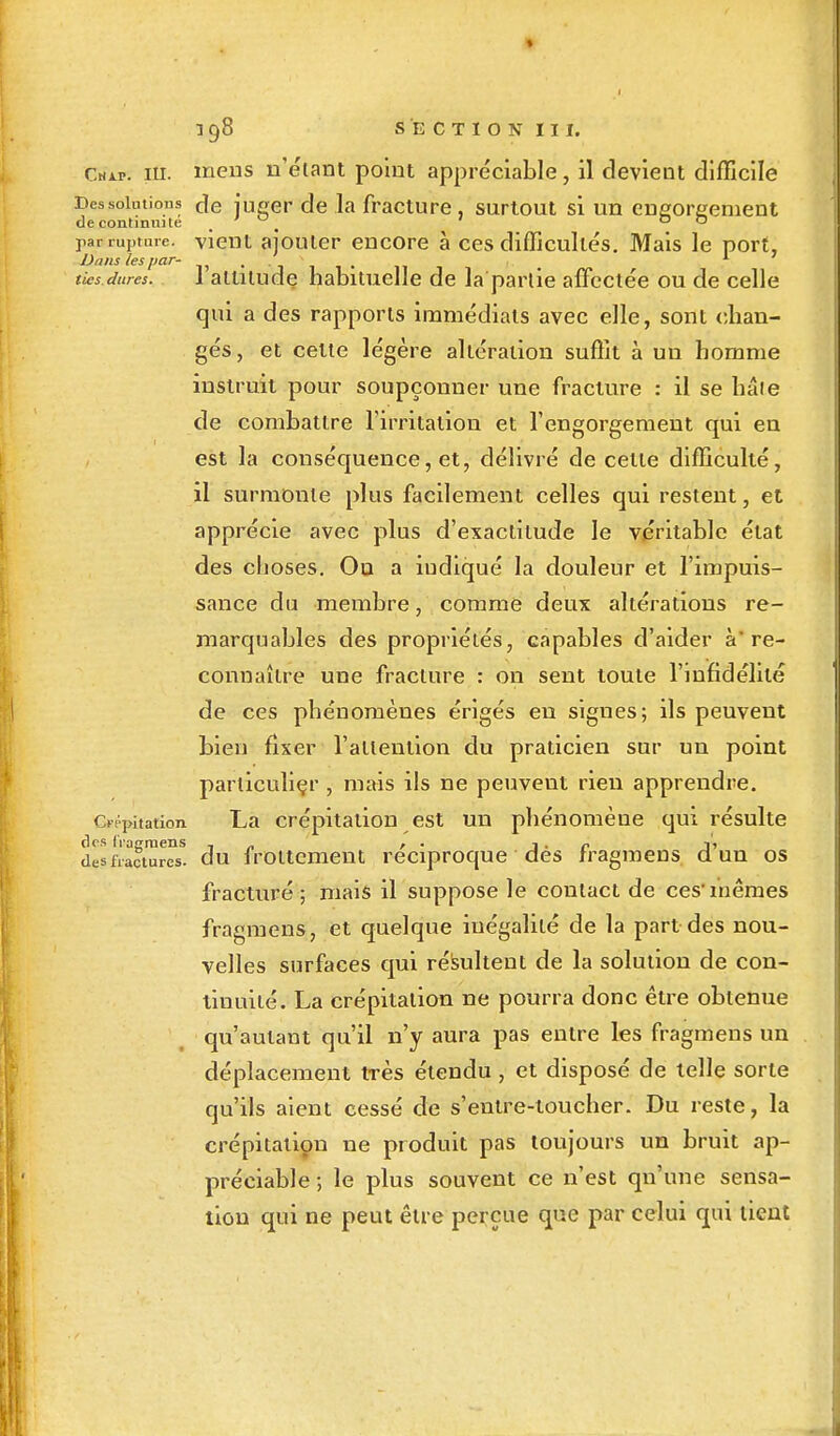 Cuir. 111. meus n'étant point appréciable, il devient difficile Des solutions de juger de la fracture, surtout si un engorgement de continuité . 0 par rupture, vient ajouter encore à ces difficultés. Mais le port, Dans les par- ' . . ■ > . , f 1 ties.dures. 1 altitude habituelle de la partie affectée ou de celle qui a des rapports immédiats avec elle, sont chan- gés, et celte légère altération suffit à un homme instruit pour soupçonner une fracture : il se haie de combattre l'irritalion et l'engorgement qui en est la conséquence, et, délivré de celle difficulté, il surmonte plus facilement celles qui restent, et apprécie avec plus d'exactitude le véritable état des choses. Ou a iudiqué la douleur et l'impuis- sance du membre, comme deux altérations re- marquables des propriétés, capables d'aider à* re- connaître une fracture : on sent toute l'infidélité de ces phénomènes érigés en signes; ils peuvent bien fixer l'attention du praticien sur un point particulier , mais ils ne peuvent rien apprendre. Crépitation La crépitalion est un phénomène qui résulte des Iragraens . „ , . j • r j> desfractures, du frottement réciproque des fragmens d un os fracturé ; mais il suppose le contact de ces'mêmes fragmens, et quelque inégalité de la part des nou- velles surfaces qui résultent de la solution de con- tinuité. La crépitalion ne pourra donc être obtenue qu'autant qu'il n'y aura pas entre les fragmens un déplacement très étendu, et disposé de telle sorte qu'ils aient cessé de s'entre-toucher. Du reste, la crépitation ne produit pas toujours un bruit ap- préciable ; le plus souvent ce n'est qu'une sensa- tion qui ne peut être perçue que par celui qui tient