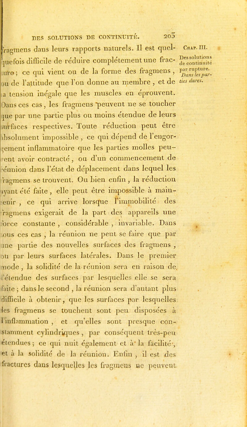 I DES SOLUTIONS DE CONTINUITE. 2o5 •ragmens dans leurs rapports naturels. Il est quel- Chip.m. juefois difficile de réduire complètement une frac- J^JgS uro; ce qui vient ou de la forme des fragmens, P^™Ç;. ou de l'attitude que l'ou donne au membre , et de ties dures, la tension inégale que les muscles en éprouvent. Dans ces cas, les fragmens •peuvent ne se toucher me par une partie plus ou moins étendue de leurs mrfaces respectives. Toute réduction peut être absolument impossible , ce qui dépend de l'engor- gement inflammatoire que les parties molles peu- vent avoir contracté, ou d'un commencement de •éunion dans l'état de déplacement dans lequel les ragmens se trouvent. Ou bien enfin , la réduction lyant été faite, elle peut être impossible à main- tenir , ce qui arrive lorsque l'immobilité des ragmens exigerait de la part des appareils une force couslante , considérable , invariable. Dans ous ces cas , la réunion ne peut se faire que par me partie des nouvelles surfaces des fragmens , E>u par leurs surfaces latérales. Dans le premier mode, la solidité de la réunion sera en raison de. l'étendue des surfaces par lesquelles elle se sera faite ; dans le second , la réunion sera d'autant plus difficile à obtenir, que les surfaces par lesquelles les fragmens se touchent sont peu disposées à l'inflammation , et qu'elles sont presque con- stamment cylindriques , par conséquent Irès-peu étendues; ce qui nuit également et à*la facilité1, et à la solidité de la réunion. Enfin , il est des fractures dans lesquelles les fragmens ne peuvent.