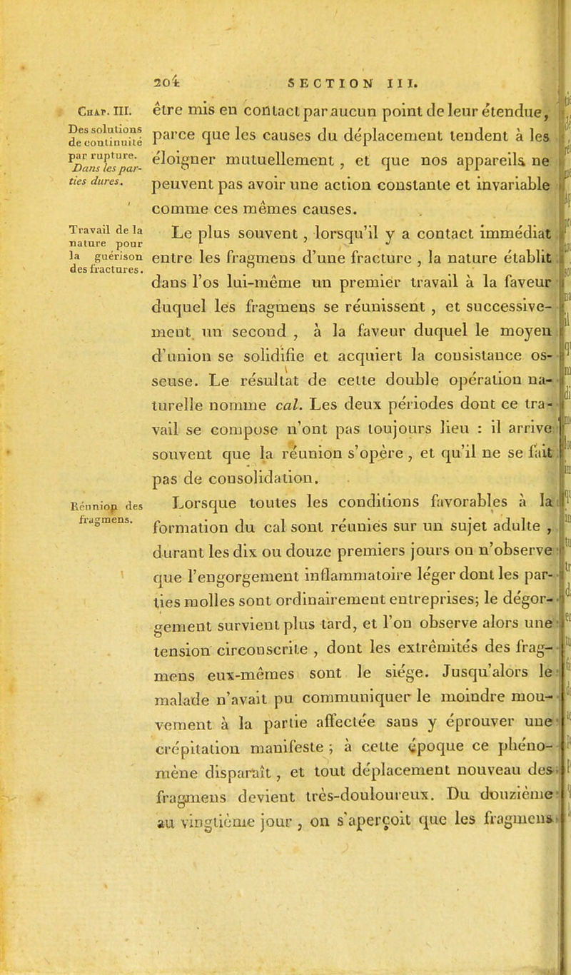 Cakv. ni; être mis en contact par aucun point de leur étendue, decontiS Parce cIue ^es causes du déplacement tendent à lea Vî)al^Kpar- e'J°%ner mutuellement, et que nos appareils ne ties dures. peuvent pas avoir une action constante et invariable comme ces mêmes causes. Travail delà Le plus souvent, lorsqu'il y a contact immédiat nature pour 1 1 J la guérison entre les fragmens d'une fracture , la nature établit. des fractures. I » fragmens. 01 dans l'os lui-même un premier travail à la faveur duquel les fragmens se réunissent, et successive- ment un second , à la faveur duquel le moyeu d'union se solidifie et acquiert la consistance os seuse. Le résultat de celte double opération na-- turelle nomme cal. Les deux périodes dont ce tra- vail se compose n'ont pas toujours lieu : il arrive;- souvent que la réunion s'opère , et qu'il ne se fait; pas de consolidation. Réunion des Lorsque toutes les conditions favorables à lah *f formation du cal sont réunies sur un sujet adulte , durant les dix ou douze premiers jours on n'observe ; que l'engorgement inflammatoire léger dont les par- ties molles sont ordinairement entreprises; le dégor- gement survient plus tard, et l'on observe alors une~: tension circonscrite , dont les extrémités des frag- mens eux-mêmes sont le siège. Jusqu'alors le- malade n'avait pu communiquer le moindre mou-* vement à la partie affectée sans y éprouver une crépitation manifeste ; à cette époque ce pheno* mène disparaît, et tout déplacement nouveau des- fragmens devient très-douloureux. Du douzième' au vingtième jour , on s'aperçoit que les fragmen*