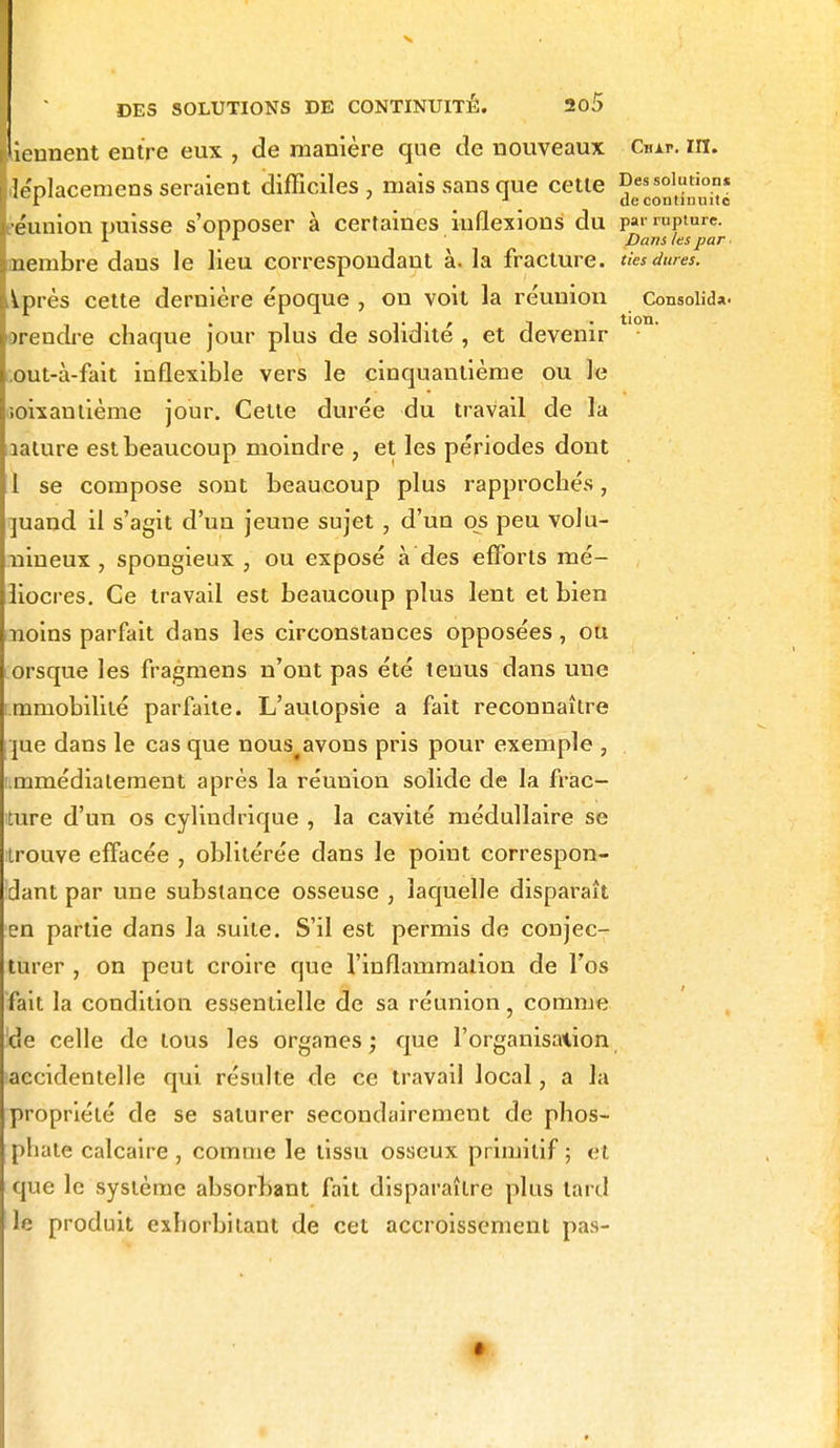 ï îeunent entre eux , de manière que de nouveaux Chai-, m. léplacemens seraient difficiles, mais sans que cette Des solution* 1 r ' J de continuité éunion puisse s'opposer à certaines inflexions du j>av rupture. *■ 1 1 Dans /espar nembre dans le lieu correspondant à. la fracture, ties dures. Après cette dernière époque , on voit la réunion Consolida, orendre chaque jour plus de solidité , et devenir .out-à-fait inflexible vers le cinquantième ou le îoixautième jour. Cette durée du travail de la lature est beaucoup moindre , et les périodes dont 1 se compose sont beaucoup plus rapprochés, juand il s'agit d'un jeune sujet , d'un os peu volu- nineux , spongieux , ou exposé à des efforts mé- liocres. Ce travail est beaucoup plus lent et bien iioins parfait dans les circonstances opposées, ou orsque les fragmens n'ont pas été tenus dans une immobilité parfaite. L'autopsie a fait reconnaître jue dans le cas que nous(avons pris pour exemple , immédiatement après la réunion solide de la frac- ture d'un os cylindrique , la cavité médullaire se trouve effacée , oblitérée dans le point correspon- dant par une substance osseuse , laquelle disparaît en partie dans la suite. S'il est permis de conjec- turer , on peut croire que l'inflammation de l'os fait la condition essentielle de sa réunion, comme 'de celle de tous les organes; que l'organisation accidentelle qui résulte de ce travail local, a la propriété de se saturer secondairement de phos- phate calcaire , comme le tissu osseux primitif ; et que le système absorbant fait disparaître plus lard le produit exhorbitant de cet accroissement pas-