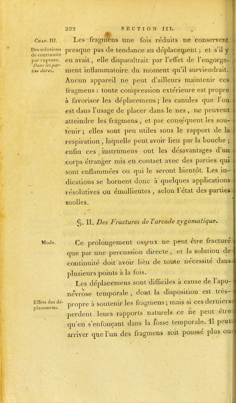 Chap. ht. Les fragmens une fois réduits ne conservent Des solution» presque pas de tendance au déplacement ; et s'il y par rupture, en avait, elle disparaîtrait par l'effet de l'engorge- ùts dures. ment inflammatoire du moment qu il surviendrait. Aucun appareil ne peut d'ailleurs maintenir ces fragmens : toute compression extérieure est propre à favoriser les déplacemens ; les canules que l'on est dans l'usage de placer dans le nez , ne peuvent atteindre les fragmens , et par conséquent les sou- tenir ; elles sont peu utiles sous le rapport de la respiration , laquelle peut avoir lieu par la bouche ; enfin ces instrumens ont les désavantages d'un corps étranger mis en contact avec des parties qui sont enflammées ou qui le seront bientôt. Les in- dications se bornent donc à quelques applications résolutives ou émollientes , selon l'état des parties molles. §. II. Des Fractures de l'arcade zygomatique. Mode. Ce prolongement osseux ne peut être fracturé: que par une percussion directe , et la solution dej continuité doit avoir lieu de toute nécessité dausj plusieurs points à la fois. Les déplacemens sont difficiles à cause de l'apo- névrose temporale , dont la disposition est très- Effets des dé- DrODre à soutenir les fragmens ; mais si ces dernier placemens. I r * JJ perdent leurs rapports naturels ce ne peut etrej qu'en s'enfonçant dans la fosse temporale. Il peut I arriver que l'un des fragmens soit poussé plus oui