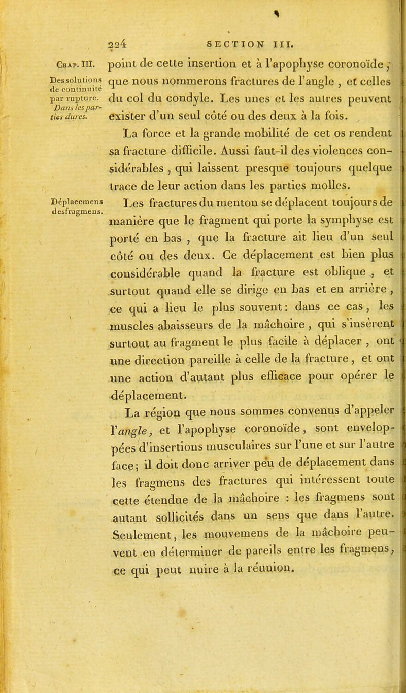 Cbap. m. point de celte insertion et à l'apophyse coronoïde ,- Dessolutions que nous nommerons fractures de l'angle et celles de continuité 1 ° par rupture, du col du condyle. Les unes et les autres peuvent Danslespar- . ' « V ,* • ties dures. exister d un seul cote ou des deux a la lois. La force et la grande mobilité de cet os rendent sa fracture difficile. Aussi faut-il des violences con- sidérables , qui laissent presque toujours quelque trace de leur action dans les parties molles. Dépiacemens j^es fractures du menton se déplacent toujours de ilesfragniens. manière que le fragment qui porte la symphyse est porté en bas , que la fracture ait lieu d'un seul côté ou des deux. Ce déplacement est bien plus considérable quand la fracture est oblique., et surtout quand elle se dirige en bas et en arrière , ce qui a lieu le plus souvent : dans ce cas, les muscles abaisseurs de la mâchoire , qui s'insèrent surtout au fragment le plus facile à déplacer , ont une direction pareille à celle de la fracture , et ont une action d'autant plus efficace pour opérer le déplacement. La région que nous sommes convenus d'appeler Y angle, et l'apophyse coronoïde, sont envelop- pées d'insertions musculaires sur l'une et sur l'autre face ; il doit donc arriver peu de déplacement dans les fragmens des fractures qui intéressent toute cette étendue de la mâchoire : les fragmens sont autant sollicités dans un sens que dans l'autre. Seulement, les mouvemens de la mâchoire peu- vent en déterminer de pareils entre les fragmens, ce qui peut nuire à la réuuion.
