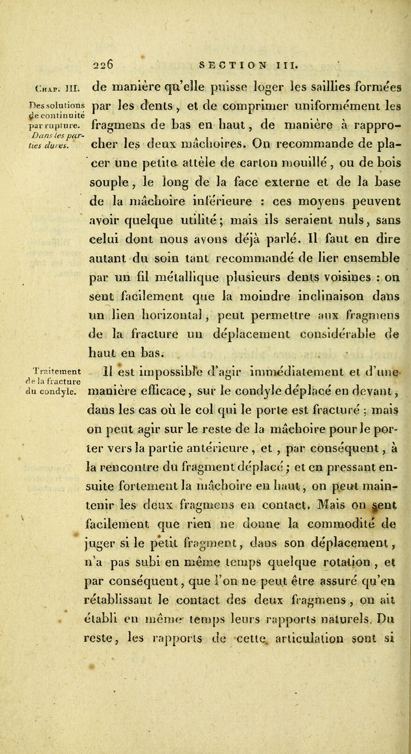 Chap. ni. de manière qu'elle puisse loger les saillies formées Des solutions par les dents, et de comprimer uniformément les de continuité - par rupture, fragmens de bas en haut, de manière à rappro- ties dures! cher les deux mâchoires. On recommande de pla- cer une petita attèle de carton mouillé , ou de bois souple, le long de la face externe et de la base de la mâchoire inférieure : ces moyens peuvent avoir quelque utilité ; mais ils seraient nuls, sans celui dont nous avons déjà parlé. Il faut en dire autant du soin tant recommandé de lier ensemble par un fil métallique plusieurs dents voisines : on sent facilement que la moindre inclinaison dans un lien horizontal, peut permettre aux fragmens de la fracture un déplacement considérable de haut en bas. Traitement \\ est impossible d'agir immédiatement et d'une àe ia fracture du condyie. manière efficace, sur le condyle déplacé en devant, dans les cas où le col qui le porte est fracturé ; mais on peut agir sur le reste de la mâchoire pour le por- ter vers la partie antérieure , et , par conséquent, à la rencontre du fragment déplacé ; et en pressant en- suite fortement la mâchoire en haut, on peut main- tenir les deux fragmens en contact. Mais on $ent facilement que rien ne donne la commodité de juger si le petit fragment, dans son déplacement, n'a pas subi en même temps quelque rotation , et par conséquent, que Ton ne peut être assuré qu'en rétablissant le contact des deux fragmens , on ait établi en même temps leurs rapports naturels. Du reste, les rapports de cette, articulation sont si