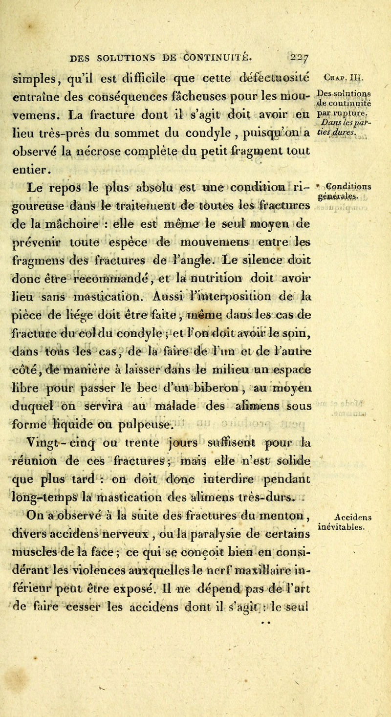 simples, qu'il est difficile que cette défectuosité Chap.iii. entraîne des conséquences fâcheuses pour les mou- ^solutions * 1 de continuité vemens. La fracture dont il s'agit doit avoir eu par rupture. ° Dans tes par- lieu très-près du sommet du condyle , puisqu'on a ties dures. observé la nécrose complète du petit fragment tout entier. Le repos le plus absolu est une condition ri- ' Conditions goureuse dans le traitement de toutes les fractures de la mâchoire : elle est même le seul moyen de prévenir toute espèce de mouvemens entre les fragmens des fractures de l'angle. Le silence doit donc être recommandé, et la nutrition doit avoir lieu sans mastication. Aussi l'interposition de la pièce de liège doit être faite, même dans les cas de fracture du eol du condyle ; et Foïïdoit avoir le soin, dans tous les cas , de la faire de l'un et de l'autre côté, die manière à laisser dans le milieu un espace libre pour passer le bec d'un biberon , au moyen duquel on servira au malade des alimens sous forme liquide ou pulpeuse. Vingt- cinq ou trente jours suffisent pour la réunion de ces fractures ; mais elle n'est solide j que plus tard : on doit donc interdire pendant long-temps là mastication des alimens très-durs. , On a observé à là suite des fractures du menton, Accidens d\%«t • ■ ! i*i • inévitables. iVers accidens nerveux , ou la paralysie ele certains muscles de la face; ce qui se conçoit bien en consi- dérant les violences auxquelles le nerf maxillaire in- férieur peut être exposé. Il ne dépend pas de l'art de faire cesser les accidens dont il s'agir : le seul