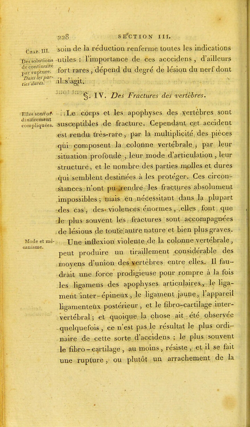 c.nu> ni. soul ^e ^a réduction renferme toutes les indications Des solution utiles : l'importance de ces acccidens , d'ailleurs jlav rupture.6 fort rares, dépend du degré de lésion du nerf dont Dans les par- ... lies dures. &U3 agit. ' §. IV. Des Fractures des vertèbres. Elles sont or Le corps et les apophyses des vertèbres sont compliJnS, susceptibles de fracture. Cependant cet accident est rendu très-rare , par là multiplicité, des pièces qui composent la colonne vertébrale , par leur situation .profonde , leur mode d'articulation , leur structure, et le nombre des parties molles et dures qui semblent destinées à les protéger. Ces circon- stances n'ont pu .rendre les fractures absolument impossibles; mais en nécessitant dans la plupart des cas, des-violences énormes , .elles fout que •le plus souvent les fractures sont accompagnées de lésions de toute autre nature et bien plus graves. Mode et mé- Une inflexion violente de la colonne vertébrale, peut produire un tiraillement considérable des moyens d'union des vertèbres entre elles.. Il fau- drait une force prodigieuse pour rompre à la fois les ligamens des apophyses articulaires, le liga- ment inter-épineux, le ligament jaune, l'appareil ligamenteux postérieur , et le fibro-cartilage inter- vertébral ; et quoique la chose ait été observée . quelquefois , ce n'est pas le résultat le plus ordi- naire de cette sorte d'accidens ; le plus souvent le fibro - cartilage , au moins , résiste , et il se fait une rupture , ou plutôt un arrachement de la cuiiisme