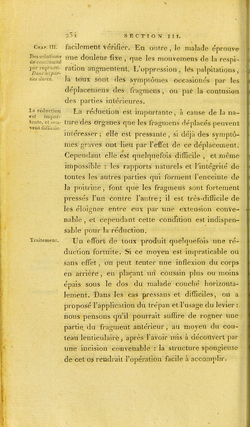 Chai-, ni. facilement vérifier. En outre , le malade éprouve dëwSië '!e doaleur nxe> rllie les niouvemens de la respi- ^fc'p'ir ral,'on augmentent- L'oppression, les palpitations, tiesdures. la toux sont des symptômes oecasionés par les déplacemens des fragmens, ou par la contusion des parties intérieures. La réduction ^a réduction est importante, à cause de la na- est jrupor- 1 taute, cisoa- tare des organes que les fragmens déplacés peuvent vent difficile. . ° 1 ° 11 intéresser ; elle est pressante, si déjà des symptô- mes graves ont liéu par l'effet de ce déplacement. Cependant elle est quelquefois difficile , et même impossible : les rapports naturels et l'intégrité de toutes les autres parties qui forment l'enceinte de la poitrine, font que les fragmens sont fortement pressés l'un contre l'autre; il est très-difficile de les éloigner entre eux par une extension conve- nable , et cependant cette condition est indispen- sable pour la réduction. Traitement. Un effort de toux produit quelquefois une ré- duction fortuite. Si ce moyen est impraticable où sans effet, on peut tenter une inflexion du corps en arrière , en plaçant un coussin plus ou moins épais sous le dos du malade couché horizonta- lement. Dans les cas pressans et difficiles, on a proposé l'application du trépan et l'usage du levier : nous pensons qu'il pourrait suffire de rogner une partie, du fragment antérieur , au moyen du cou- teau lenticulaire , après l'avoir mis à découvert par une incision convenable : la structure spongieuse de cet os rendrait l'opération facile à accomplir.