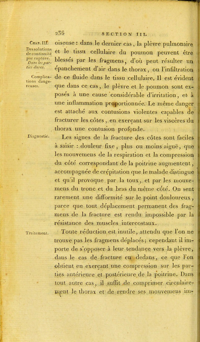 Chap. nr. Des solutions de continuité par rupture. Dans les par- tics dures. Complica- tions dange- reuses. Diagnostic. Traitement. 206 SECTION III. oiseuse : dans le dernier cas, la plèvre pulmonaire et le tissu cellulaire du poumon peuvent être blessés par les fragmens, d'où peut re'sulter un e'panchement d'air dans le thorax, ou l'infiltration de ce fluide dans le tissu cellulaire. Il est e'vident que dans ce cas, le plèvre et le poumon sont ex- pose's à une cause 'considérable d'irritation, et à une inflammation proportionnée. Le même danger est attaché aux contusions violentes capables de fracturer les côtes , en exerçant sur les viscères du thorax une contusion profonde. Les signes de la fracture des côtes sont faciles à saisir : douleur fixe , plus ou moins aiguë, que les mouvemens de la respiration et la compression du côté correspondant de la poitrine augmentent, accompagnée de crépitation que le malade distingue et qu'il provoque par la toux, et par les mouve- mens du tronc et du bras du même coté. On sent rarement une difformité sur le point douloureux, parce que tout déplacement permanent des frag- mens de la fracture est rendu impossible par la résistance des muscles intercostaux. Toute réduction est inutile, attendu que l'on ne trouve pas les fragmens déplacés ; cependant il im- porte de s'opposer à leur tendance vers la plèvre, daus le cas de fracture en dedans, ce que l'on obtient en exerçant une compression sur les par- ties antérieure et postérieure de la poitrine. Dans tout autre cas, il suffit .de comprimer circulaire- m,ent Je thorax et de rendre ses mouvemens im-