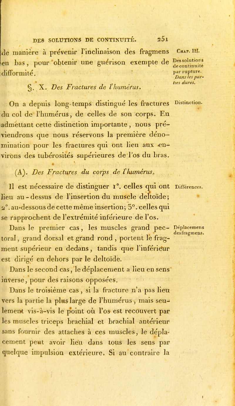 de manière à prévenir l'inclinaison des fragmens Chat. m. en bas, pour 'obtenir une guérison exempte de j*1,*',^ difformité. par rature. Dans les par- r» ' r n t-> t j' r > t,es dures. §. X. Des jt factures de l humérus. On a depuis long-temps distingué les fractures Distinction, du col de l'humérus, de celles de son corps. En admettant celte distinction importante , nous pré- viendrons que nous réservons la première déno- mination pour les fractures qui ont lieu aux en- virons des tubérosités supérieures deTos du bras. (A). Des Fractures du corps de ÏJuimérus, 11 est nécessaire de distinguer i°. celles qui ont Différences. ■ 3l lieu au - dessus de l'insertion du muscle deltoïde ; a0, au-dessous de cette même insertion; 5°. celles qui se rapprochent de l'extrémité inférieure de l'os. Dans le premier cas, les muscles grand pec- népiacemens toral, grand dorsal et grand rond , portent le frag- ment supérieur en dedans, tandis que l'inférieur est dirigé en dehors par le deltoïde. Dans le second cas, le déplacement a lieu en sens inverse, pour des raisons opposées. Dans le troisième cas , si la fracture n'a pas lieu vers la partie la plus large de l'humérus, mais seu- lement vis-à-vis le p'oint où, l'os est recouvert par les muscles triceps brachial et brachial antérieur sans fournir des attaches à ces muscles, le dépla- cement peut avoir lieu dans tous les sens par quelque impulsion extérieure. Si au contraire la »