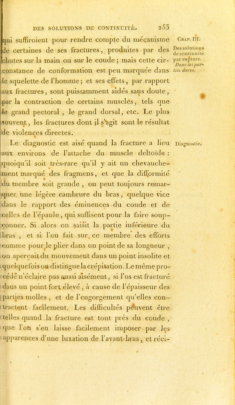 qui suffiroient pour rendre compte du mécanisme Chap. m. de certaines de ses fractures, produites par des ^solutions ' L >■ de commune chutes sur la main ou sur le coude ; mais celle cir- pwi»$ta»- Dans les par- constance de conformation est. peu marquée dans ties dures. Je squelette de l'homme ; et ses effets, par rapport aux fractures, sont puissamment aidés sans doute, par la contraction de certains muscles, tels que Je grand pectoral , le grand dorsal, etc. Le plus souvent, les fractures dont il s'*agit sont le résultat ide violences directes. Le diagnostic est aisé quand la fracture a lieu Diagnostic aux environs de l'attache du muscle deltoïde : quoiqu'il soit très-rare qu'il y ait un chevauche- ment marqué des fragmens, et que la difformité !du membre soit grande , on peut toujours remar- quer, une légère cambrure du bras, quelque vice idaus le rapport des éminences du coude et de celles de l'épaule, qui.suffisent pour la faire soup- çonner. Si alors on saisit la partie inférieure du bras , et si l'on fait sur. ce membre des efforts comme pouHe plier dans un point de sa longueur , on aperçoit du mouvement dans un point insolite et i quelquefois on distingue la crépitation. Le même pro- i cédé n'éclaire pas aussi aisément, si l'os est fracturé dans un point fort élevé , à cause de l'épaisseur des parties molles , et de l'engorgement qu'elles con- tractent facilement. Les difficultés pé*u.vent être 'telles quand la fracture est tout près du coude , que l'on s'en laisse facilement imposer par les apparences d'une luxation de l'avant-bras, et réci-