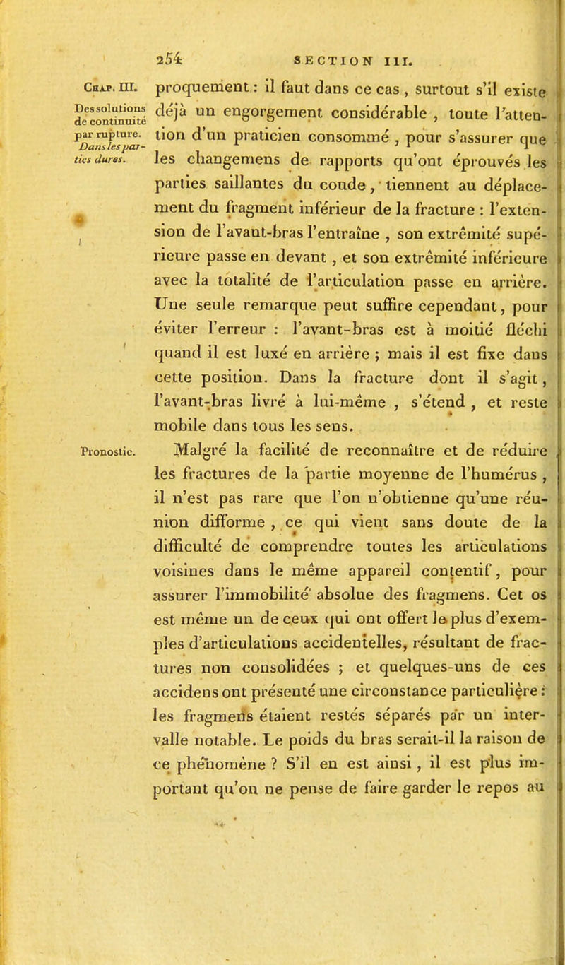 • Chxp.iii. proquement : il faut dans ce cas , surtout s'il existe decontinuîîé ^* un engorgemept considérable , toute l'atten- Par rupture, tion d'un praticien consommé , pour s'assurer que Dans les par- 71 1 ties dures. les changemens de rapports qu'ont éprouvés les parties saillantes du coude, tiennent au déplace- ment du fragment inférieur de la fracture : l'exten- sion de l'avaut-bras l'entraîne , son extrémité supé- rieure passe en devant, et son extrémité inférieure avec la totalité de l'articulation passe en arrière. Une seule remarque peut suffire cependant, pour éviter l'erreur : l'avant-bras est à moitié fléchi quand il est luxé en arrière ; mais il est fixe daus cette position. Dans la fracture dont il s'agit, l'avant-bras livré à lui-même , s'étend , et reste mobile dans tous les sens. Pronostic. Malgré la facilité de reconnaître et de réduire les fractures de la partie moyenne de l'humérus , il n'est pas rare que l'on n'obtienne qu'une réu- nion difforme , ce qui vient sans doute de la difficulté de comprendre toutes les articulations voisines dans le même appareil contentif, pour assurer l'immobilité' absolue des fragmens. Cet os est même un de ceux qui ont offert Je. plus d'exem- ples d'articulations accidentelles, résultant de frac- tures non consolidées ; et quelques-uns de ces accidens ont présenté une circonstance particulière : les fragmens étaient restés séparés pa'r un inter- valle notable. Le poids du bras serait-il la raison de ce phénomène ? S'il en est ainsi, il est plus im- portant qu'on ne pense de faire garder le repos au