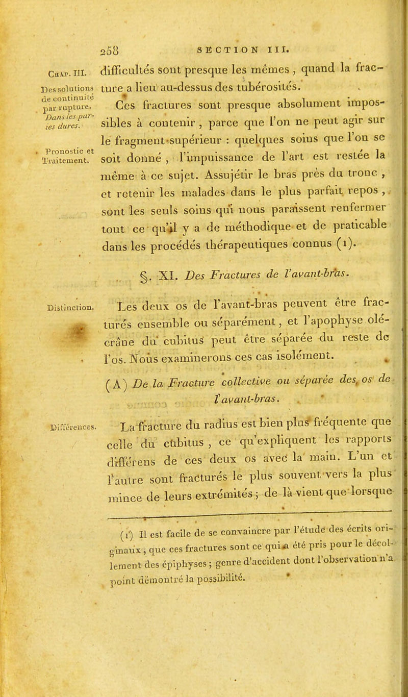 Cuvr.ui. difficultés sont presque les mêmes , quand la frac- Dessoiutions ture a lieti au-dessus des tubérosités. île continuité , i • pai- rupture. Ces fractures sont presque absolument împos- ^/JrT' sibles à contenir , parce que L'on ne peut agir sur lé fragment-supérieur : quelques soins que l'on se ^iSmïnt!1 soit donné, l'impuissance de l'art est restée la même à ce sujet. Assujétir le bras près du tronc , et retenir les malades dans le plus parfait, repos ,. sqnt les seuls soins qui nous paraissent renfermer tout ce qu'il y a de méthodique et de praticable dans les procédés thérapeutiques connus (î). §. XI. Des Fractures de Vavant-bras. Distinction. Les deux os de l'avant-bras peuvent être frac- turcs ensemble ou séparément, et l'apophyse olé- crâne du' cubitus peut être séparée du reste de l'os. Nous examinerons ces cas isolément. ÇA) De la Fracture collective ou séparée des, os de î avant-bras. Différences. La-fracture du radius est bien plus4 fréquente que' celle du cùbitus , ce qu'expliquent les rapports différens de ces deux os avec' la' main. L'un et fautre sont fracturés le plus souvent.'vers la plus' mince de leurs extrémités ; de là vient que lorsque (i1) Il est facile de se convaincre par l'étude des écrits ori- ginaux , que ces fractures sont ce qui* été pris pour le décol- lement des épiphyses ; genre d'accident dont l'observation n'a point démontré la possibilité.