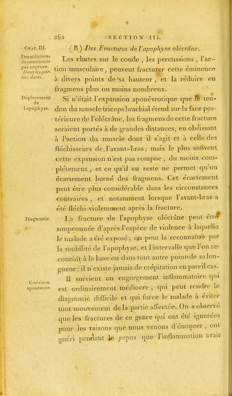 Gkàp, III. Des solutions <le continuité par rupture. Dons les par- ties dures. Déplacement de l'apophyse. Diagnostic. Gncrison sjiuulanée. 2Ç2 SECTION II i. ( B ) Des Fractures de l'apophyse olécrâne. Les chutes sur le coude , les percussions , l'ac- tion musculaire, peuvent fracturer cette éminence à divers points de 'sa hauteur , et la réduire en fragmens plus ou moins nombreux. Si n'était l'expansion aponévrotique que Je ten- don du muscle triceps brachial étend sur la face pos- térieure de l'olécrâiie, les fragmens de celte fracture seraient portés à de grandes distances, en obéissant à r-aelion du muscle dont il s'agit et. à celle des fléchisseurs de.l'avant-bras ; mais le plus souvent cette expansion n'est pas rompue , du moins, com- plètement , et ce qu'il en reste ne permet qu'un écartement borné des fragmens. Cet écartement peut être plus considérable dans les circonstances contraires , et notamment lorsque l'avant-bras a été (fléchi violemment après la fracture. La fracture de l'apophyse olécrâne peut êlrér soupçonnée d'après l'espèce de violence à laquelle le malade a&é exposé ; on peut la reconnaître par la mobilité de l'apophyse, et l'intervalle que l'ou re- connaît à la base ou dans tout autre point-de sa lon- gueur :. il n'existe jamais de crépitation en pareil cas. Il survient un engorgement, inflammatoire qnî est ordinairement médiocre , qui peut rendre le diagnostic difficile et qui force le malade à éviter tout mouvement delà partie affectée..On a observé que les fractures de ce genre qui ont été ignorées pour les raisons que nous venons d'énoncer , ont guéri pendant le repos que l'inflammation avaie