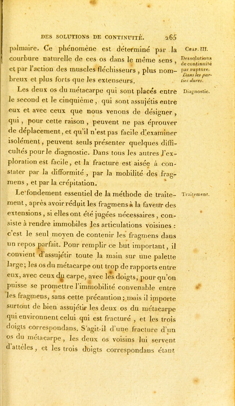 palmaire. Ce phénomène est déterminé par la Chap.tii. courbure naturelle de ces os dans le même sens Dessolution* . ' de continuité et par 1 action des muscles fléchisseurs , plus nom- p«»-™p*nre. , . r Dans les par- breux et plus forts que les extenseurs. ties dures. Les deux os du métacarpe qui sont placés entre Diagnostic, le second et le cinquième , qui sont assujétis entre eux et avec ceux que nous venons de désigner , qui , pour cette raison , peuvent ne pas éprouver de déplacement, et qu'il n'est pas facile d'examiner isolément, peuvent seuls présenter quelques diffi- cultés pour le diagnostic. Dans tous les autres J'ex- plorationest facile, et la fracture est aisée à con- stater par la difformité , par la mobilité des frag- mens , et par la crépitation. Le fondement essentiel de la méthode de traite- Traitement, ment, après avoir réduit les fragmens à la faveur des extensions, si elles ont été jugées nécessaires, con- siste à rendre immobiles les articulations voisines : c'est le seul moyen de contenir les fragmens dans un repos parfait. Pour remplir ce but important, il convient d'assujétir toute la main sur une palette large ; les os du métacarpe ont trop de rapports entre eux, avec ceux du carpe, avec le*s doigts, pour qu'où puisse se promettre l'immobilité convenable entre les fragmens, sans cette précaution ; mais il importe surtout de bien assujélir les deux os du métacarpe qui environnent celui qui est fracturé , et les trois doigts correspondant. S'agit-il d'une fracture d'un os du métacarpe , les deux os voisins lui servent, d attèles, et les trois doigts correspondaus étant